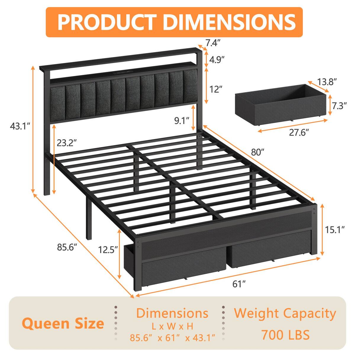 PRODUCT DIMENSIONS

7.4" 4.9" 12" 13.8" 43.1" 23.2" 9.1" 80" 27.6" 7.3" 15.1" 85.6" 12.5" 61"

Queen Size Dimensions

Weight Capacity

L X W X H

85.6" X 61" X 43.1"

700 LBS