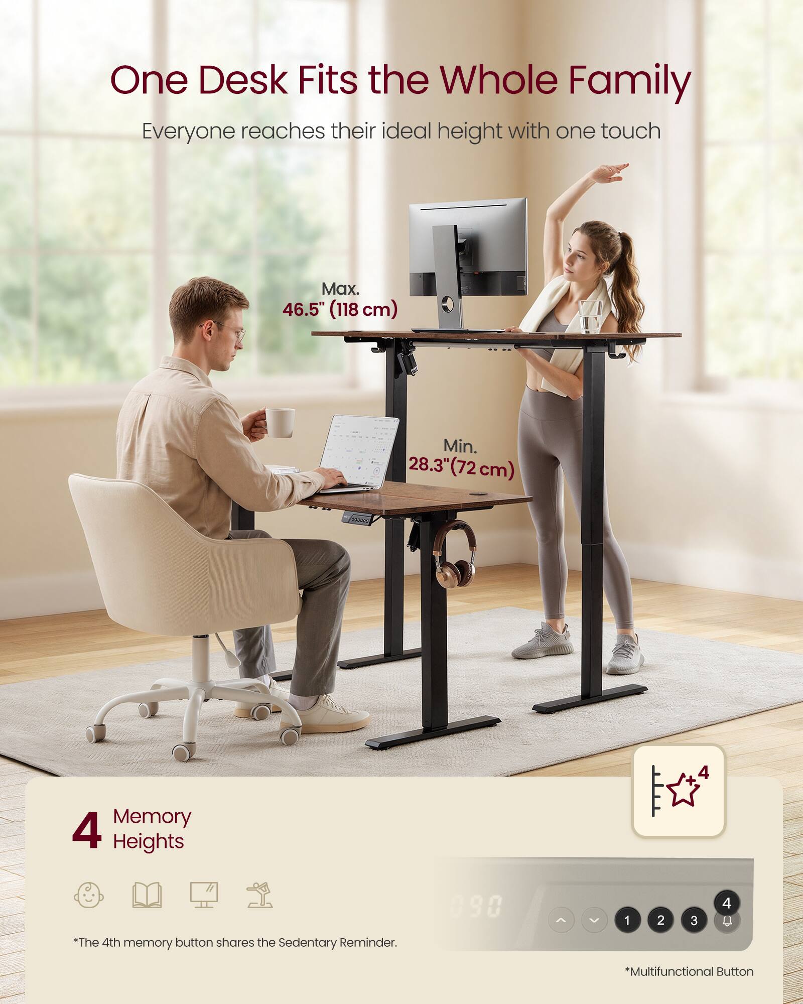 One Desk Fits the Whole Family  
Everyone reaches their ideal height with one touch  

Max. 46.5" (118 cm)  
Min. 28.3" (72 cm)  

4 Memory Heights  
*The 4th memory button shares the Sedentary Reminder.  

*Multifunctional Button