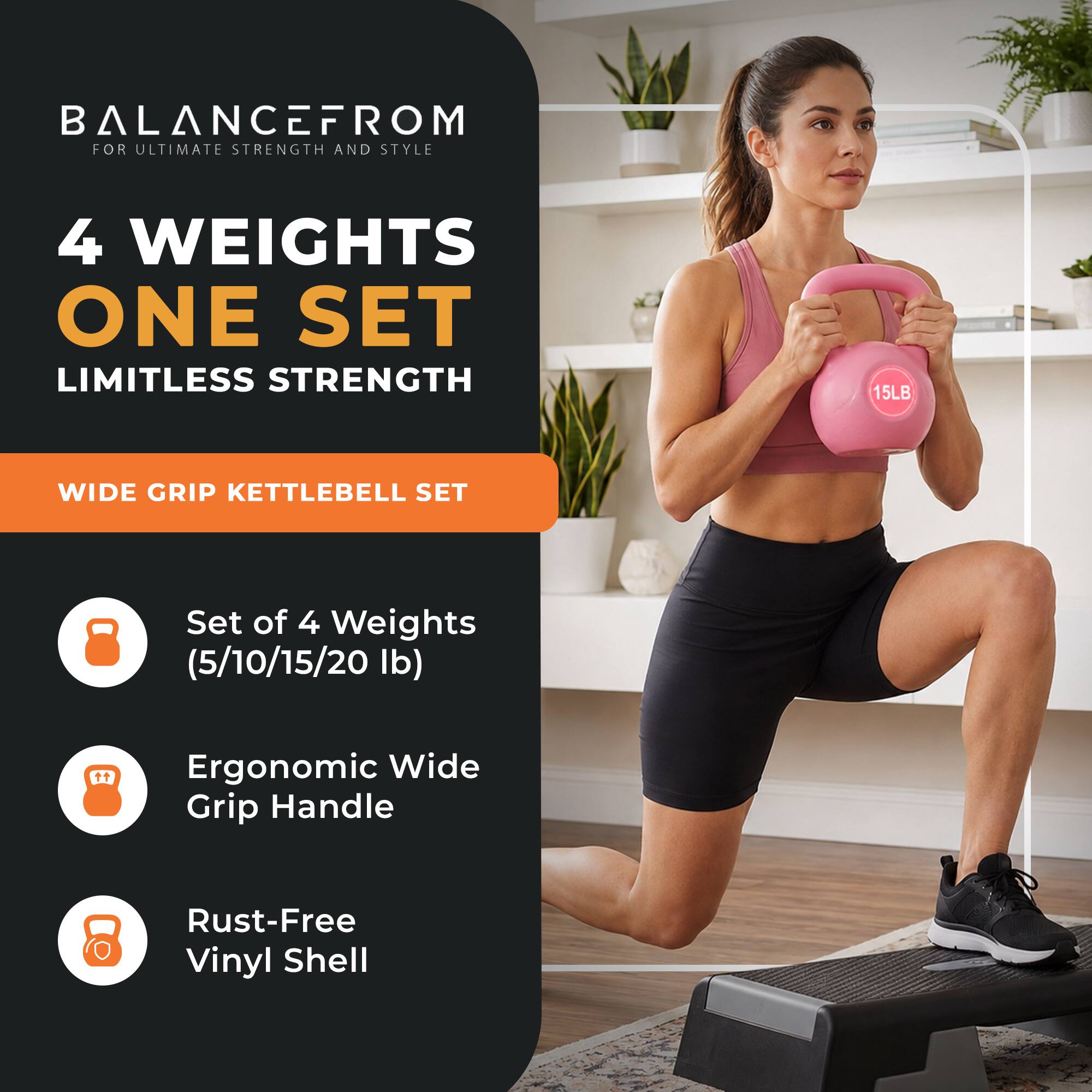 BALANCEFROM  
FOR ULTIMATE STRENGTH AND STYLE

4 WEIGHTS  
ONE SET  
LIMITLESS STRENGTH

WIDE GRIP KETTLEBELL SET

Set of 4 Weights (5/10/15/20 lb)

Ergonomic Wide Grip Handle

Rust-Free Vinyl Shell