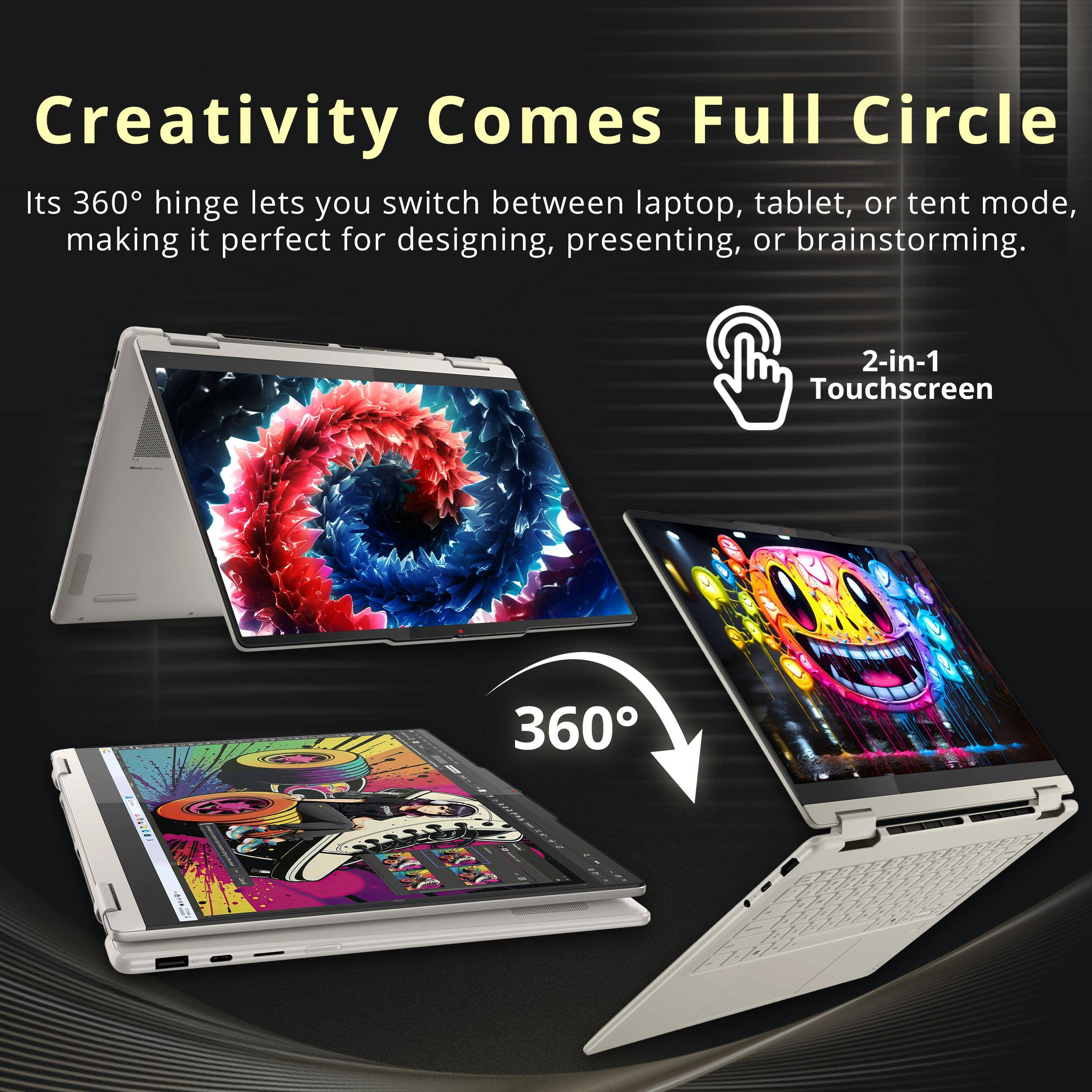 Creativity Comes Full Circle

Its 360° hinge lets you switch between laptop, tablet, or tent mode, making it perfect for designing, presenting, or brainstorming.

2-in-1 Touchscreen

360°