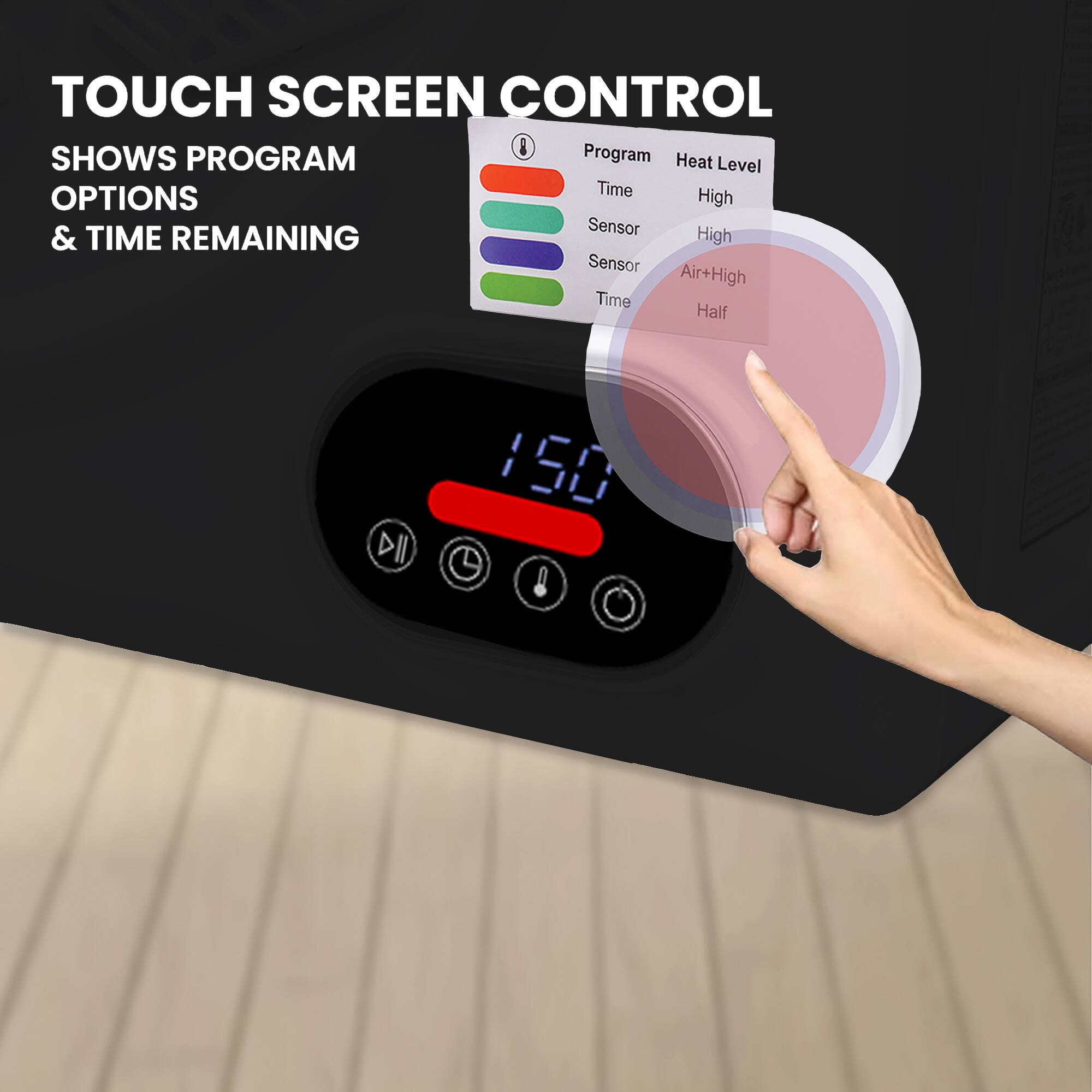 TOUCH SCREEN CONTROL  
SHOWS PROGRAM OPTIONS & TIME REMAINING  

Program  
- Time  
- Sensor  
- Sensor  
- Time  

Heat Level  
- High  
- High  
- Air+High  
- Half