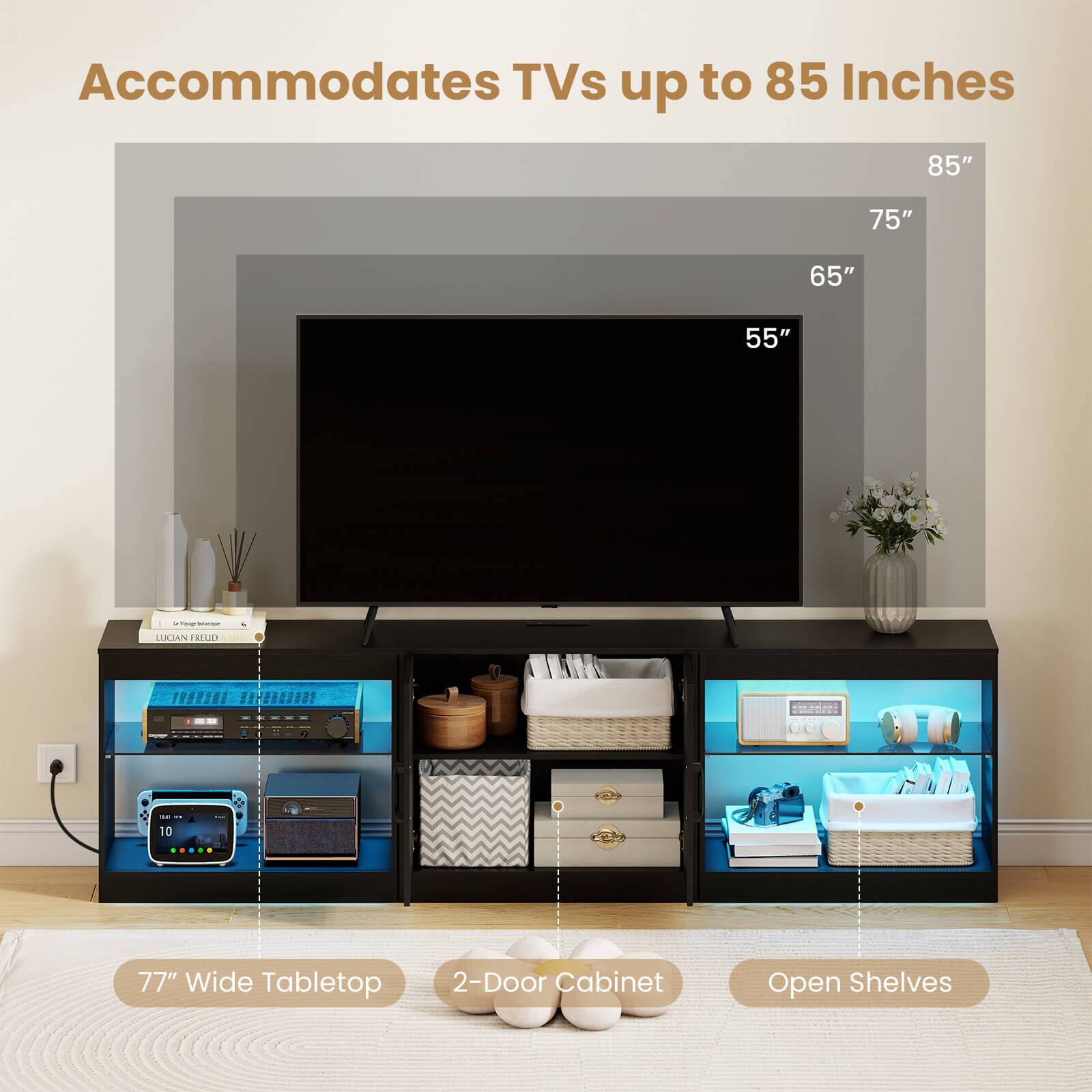 Accommodates TVs up to 85 Inches  
85" 75" 65" 55"  
77" Wide Tabletop  
2-Door Cabinet  
Open Shelves