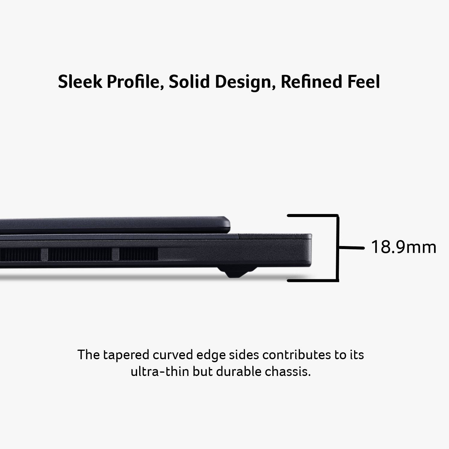 Sleek Profile, Solid Design, Refined Feel

18.9mm

The tapered curved edge sides contribute to its ultra-thin but durable chassis.