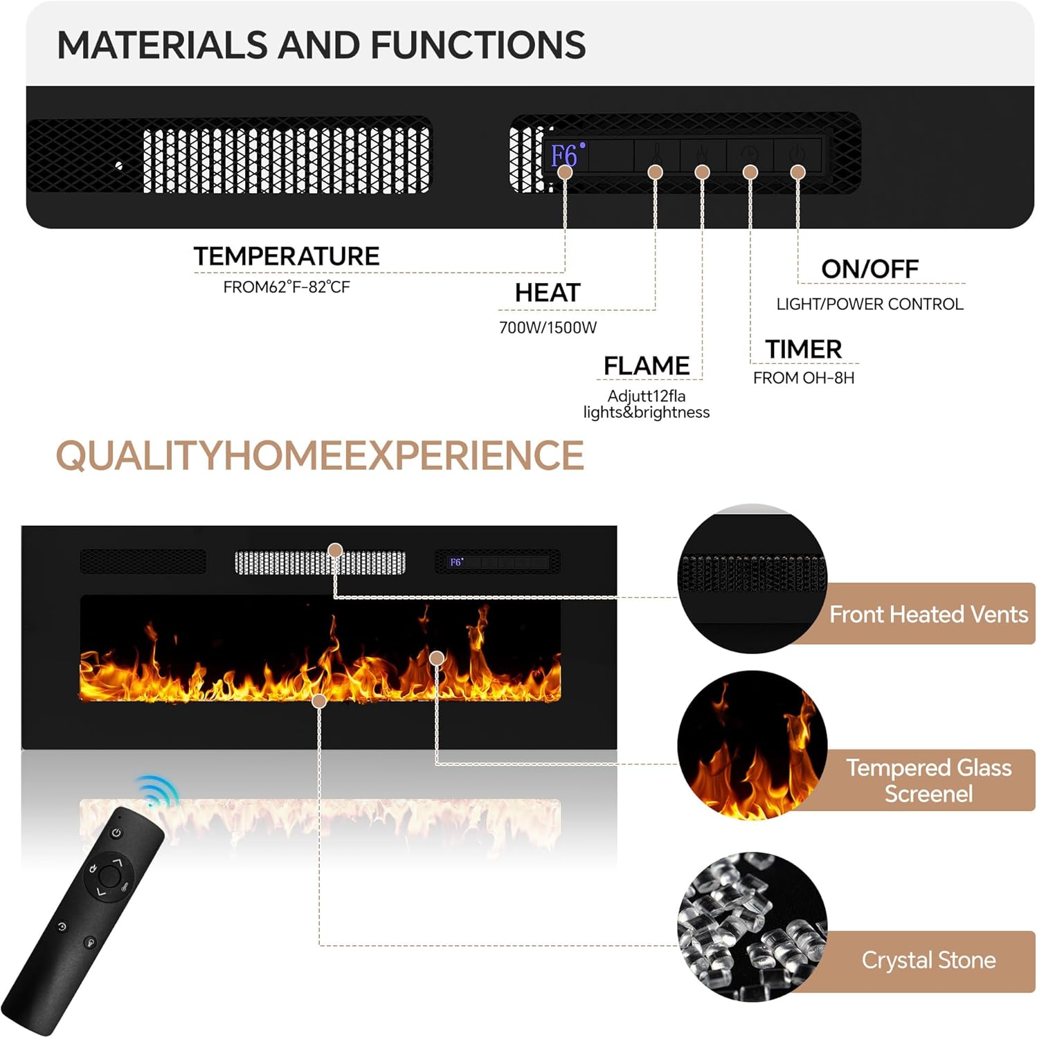 MATERIALS AND FUNCTIONS

TEMPERATURE
FROM 62°F - 82°C

HEAT
700W/1500W

FLAME
Adjust 12fla lights & brightness

TIMER
FROM 0H - 8H

ON/OFF
LIGHT/POWER CONTROL

QUALITY HOME EXPERIENCE

Front Heated Vents

Tempered Glass Screenel

Crystal Stone