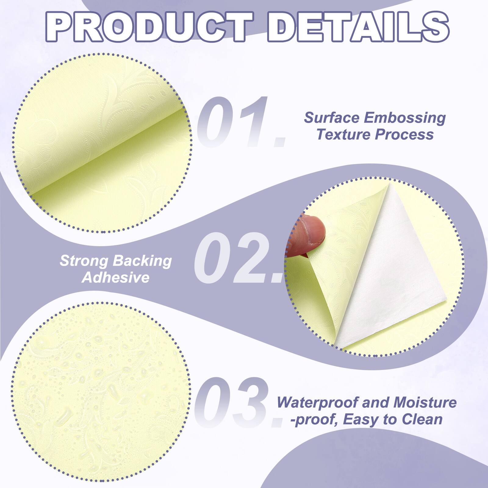 PRODUCT DETAILS

01. Surface Embossing Texture Process
02. Strong Adhesive Backing
03. Waterproof and Moisture-proof, Easy to Clean