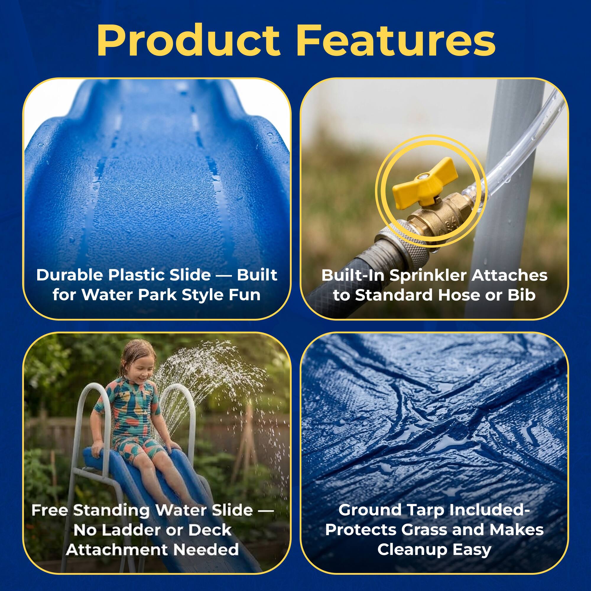 Product Features

- Durable Plastic Slide — Built for Water Park Style Fun
- Built-In Sprinkler Attaches to Standard Hose or Bib
- Free Standing Water Slide — No Ladder or Deck Attachment Needed
- Ground Tarp Included- Protects Grass and Makes Cleanup Easy