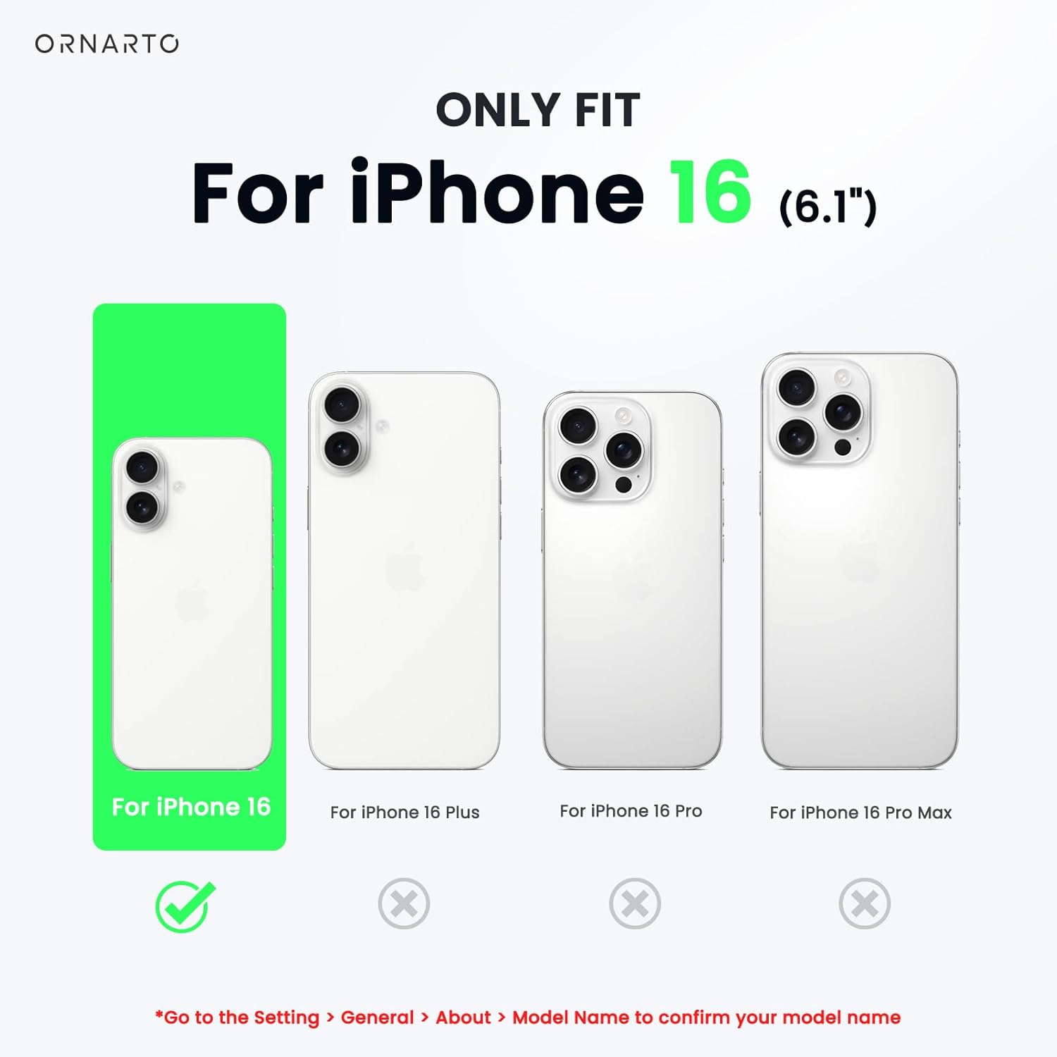 ORNARTO ONLY FIT For iPhone 16 (6.1") For iPhone 16 For iPhone 16 Plus For iPhone 16 Pro For iPhone 16 Pro Max x x x Go to the Setting > General > About > Model Name to confirm your model name