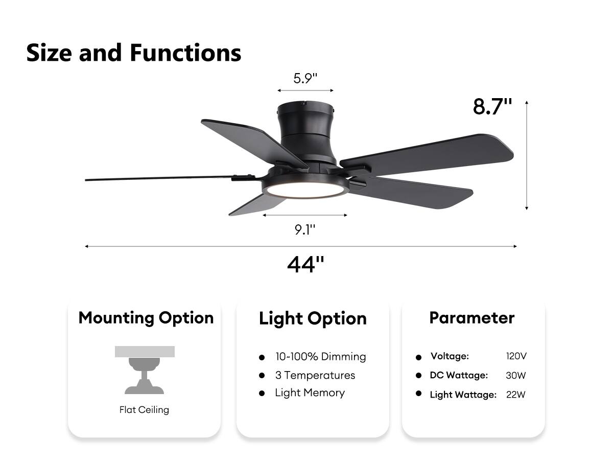 **Size and Functions**

- **Blade Length:** 44"
- **Blade Width:** 8.7"
- **Blade Height:** 5.9"
- **Blade Diameter:** 9.1"

**Mounting Option**
- Flat Ceiling

**Light Option**
- 10-100% Dimming
- 3 Temperatures
- Light Memory

**Parameter**
- Voltage: 120V
- DC Wattage: 30W
- Light Wattage: 22W