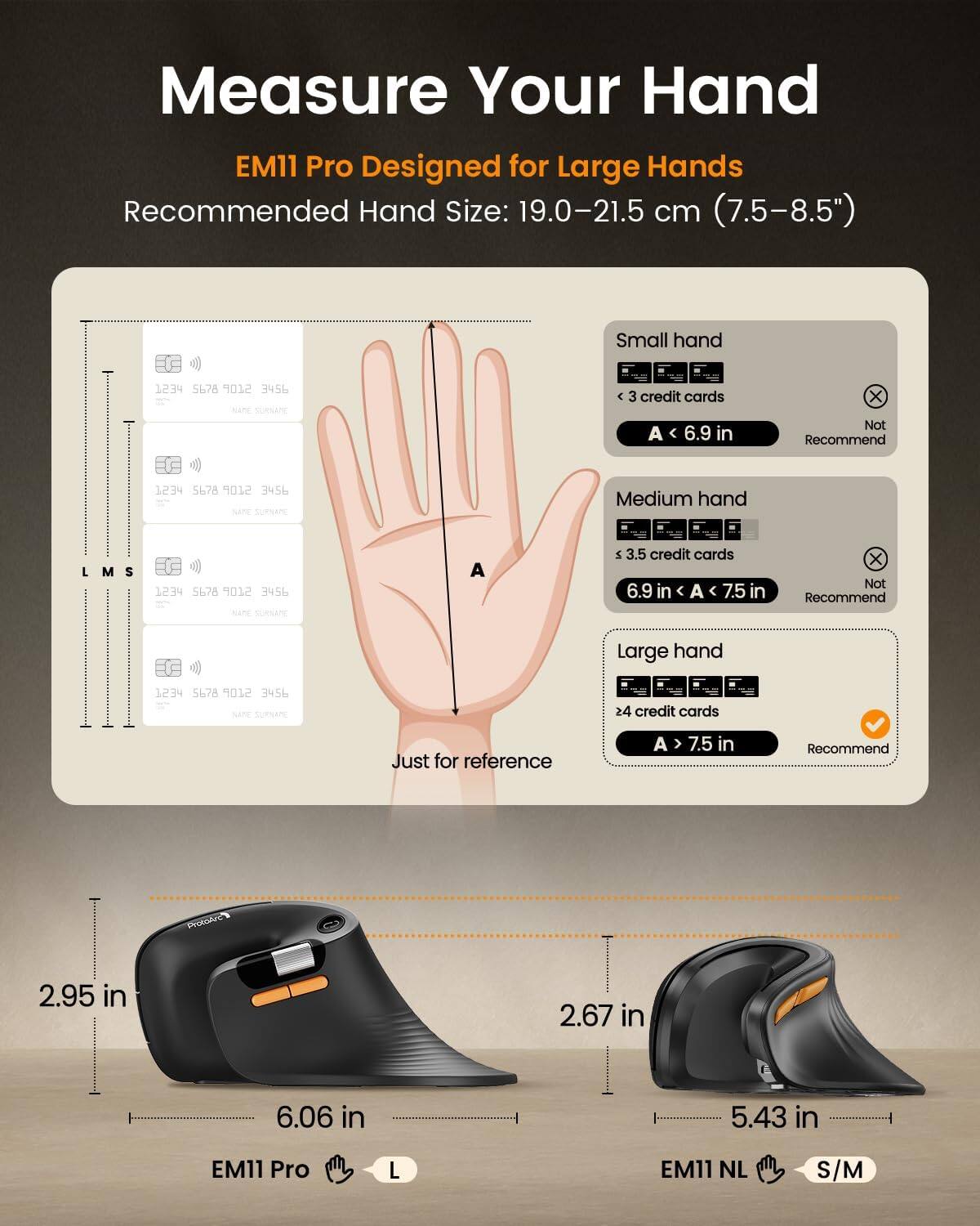Measure Your Hand  
EM11 Pro Designed for Large Hands  
Recommended Hand Size: 19.0-21.5 cm (7.5-8.5")

Small hand  
< 3 credit cards  
A < 6.9 in  
Not Recommend

Medium hand  
< 3.5 credit cards  
6.9 in < A < 7.5 in  
Not Recommend

Large hand  
> 4 credit cards  
A > 7.5 in  
Recommend

Just for reference

EM11 Pro  
2.95 in  
6.06 in  
L

EM11 NL  
2.67 in  
5.43 in  
S/M