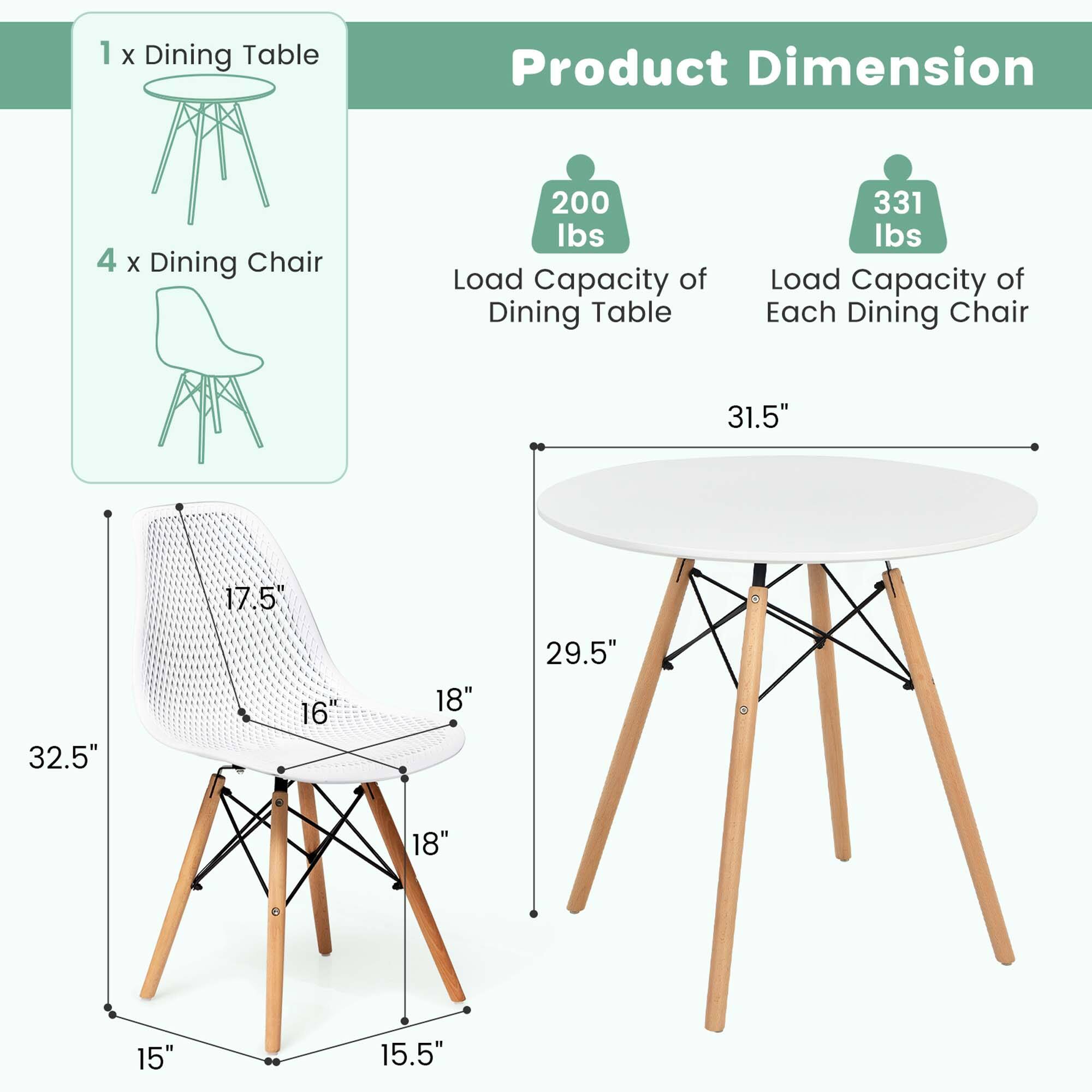 1 x Dining Table  
4 x Dining Chair  

Product Dimension  
Load Capacity of Dining Table: 200 lbs  
Load Capacity of Each Dining Chair: 331 lbs  

Dining Table:  
- Diameter: 31.5"  
- Height: 29.5"  

Dining Chair:  
- Seat Height: 17.5"  
- Seat Depth: 18"  
- Seat Width: 16"  
- Overall Height: 32.5"  
- Base Width: 15"  
- Base Depth: 15.5"