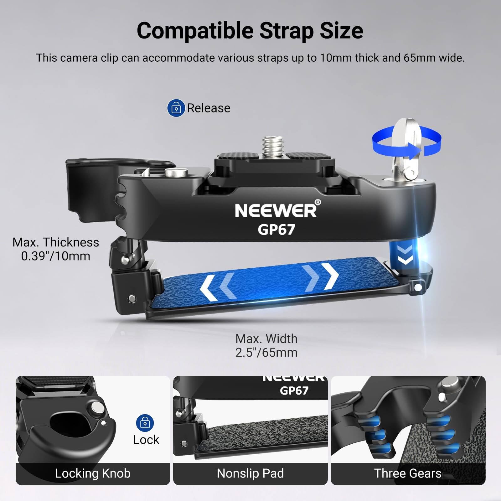 Compatible Strap Size  
This camera clip can accommodate various straps up to 10mm thick and 65mm wide.  
Release  
Max. Thickness 0.39"/10mm  
NEEWER GP67  
Max. Width 2.5"/65mm  
GP67 Lock  
Locking Knob  
Nonslip Pad  
Three Gears