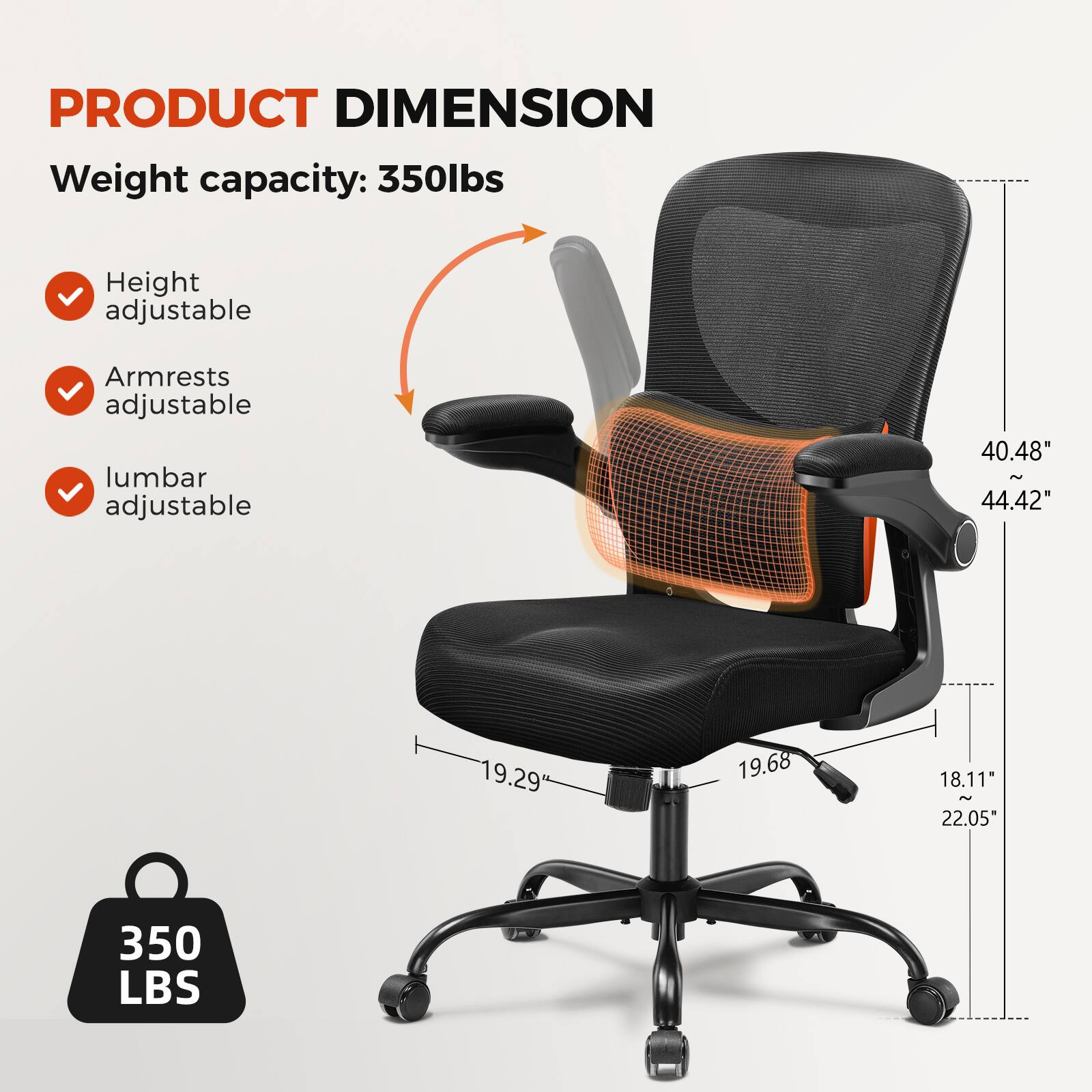 PRODUCT DIMENSION
Weight capacity: 350lbs
Height adjustable
Armrests adjustable
Lumbar adjustable
40.48" - 44.42"
19.29
19.68
18.11" - 22.05"
350 LBS