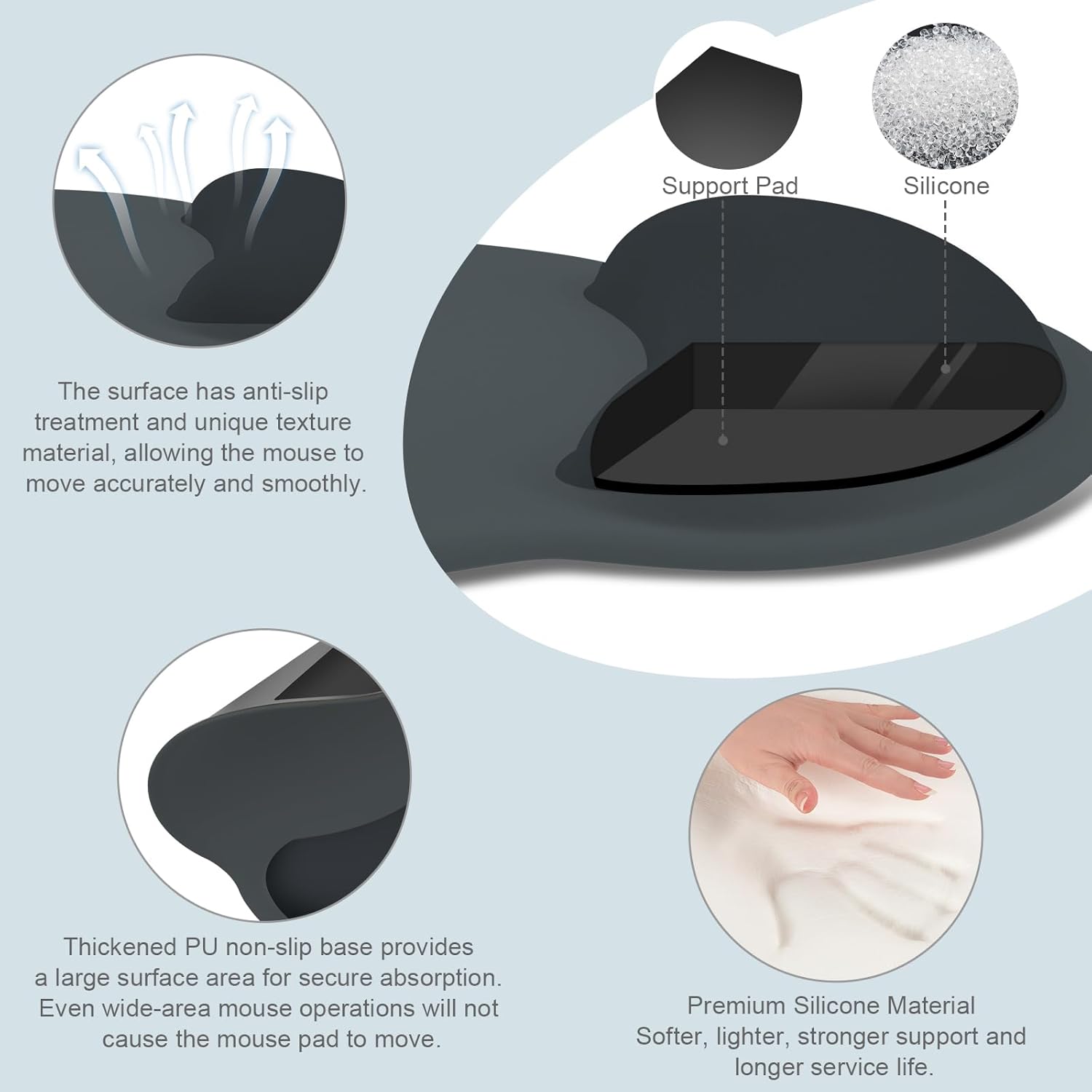 Support Pad Silicone

The surface has anti-slip treatment and unique texture material, allowing the mouse to move accurately and smoothly.

Thickened PU non-slip base provides a large surface area for secure absorption. Even wide-area mouse operations will not cause the mouse pad to move.

Premium Silicone Material
Softer, lighter, stronger support and longer service life.