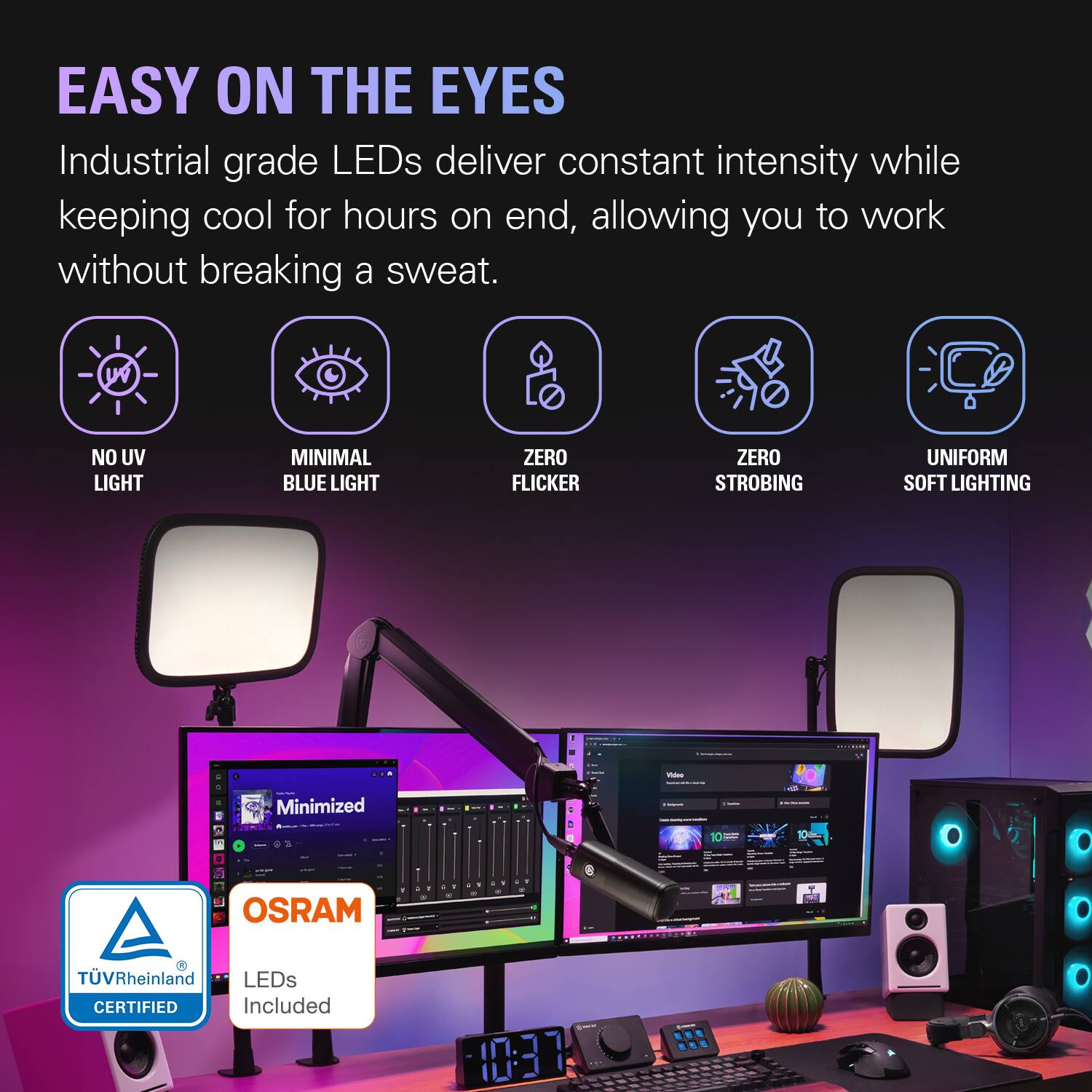 EASY ON THE EYES  
Industrial grade LEDs deliver constant intensity while keeping cool for hours on end, allowing you to work without breaking a sweat.

- NO UV LIGHT
- MINIMAL BLUE LIGHT
- ZERO FLICKER
- ZERO STROBING
- UNIFORM SOFT LIGHTING

OSRAM  
TÜV Rheinland LEDs CERTIFIED