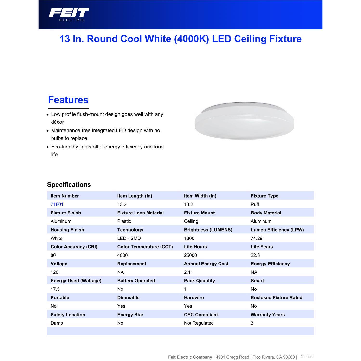 FEIT ELECTRIC 13 In. Round Cool White (4000K) LED Ceiling Fixture

Features:
- Low profile flush-mount design goes well with any décor
- Maintenance free integrated LED design with no bulbs to replace
- Eco-friendly lights offer energy efficiency and long life

Specifications:
- Item Number: 71801
- Item Length (In): 13.2
- Item Width (In): 13.2
- Fixture Type: Puff
- Fixture Finish: Aluminum
- Housing Finish: White
- Fixture Lens Material: Plastic
- Technology: LED - SMD
- Fixture Mount: Ceiling
- Body Material: Aluminum
- Brightness (LUMENS): 1300
- Lumen Efficiency (LPW): 74.29
- Color Accuracy (CRI): 80
- Color Temperature (CCT): 4000
- Voltage: 120
- Energy Used (Wattage): 17.5
- Life Hours: 25000
- Life Years: 22.8
- Annual Energy Cost: 2.11
- Pack Quantity: 1