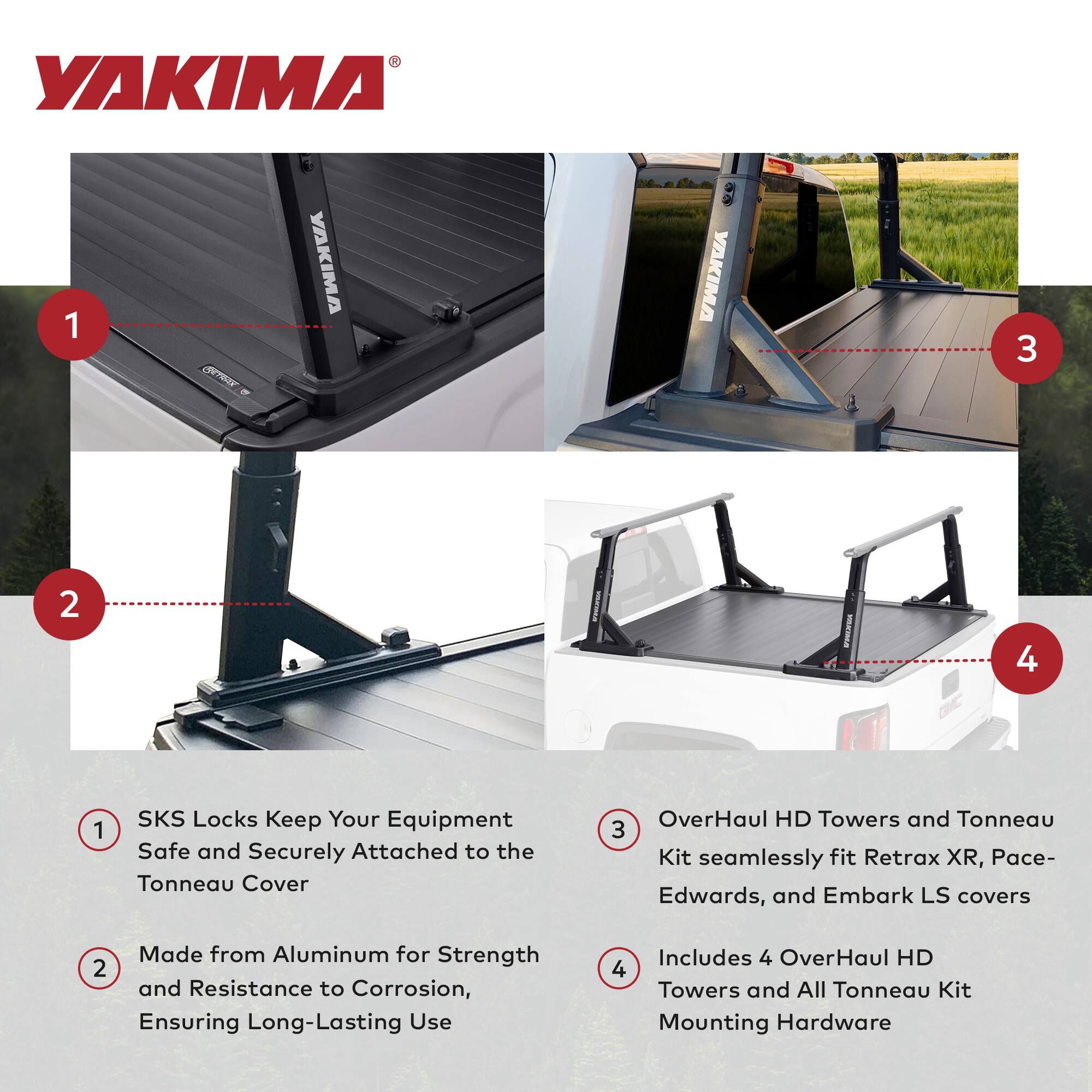 YAKIMA

1. SKS Locks Keep Your Equipment Safe and Securely Attached to the Tonneau Cover

2. Made from Aluminum for Strength and Resistance to Corrosion, Ensuring Long-Lasting Use

3. OverHaul HD Towers and Tonneau Kit seamlessly fit Retrax XR, Pace-Edwards, and Embark LS covers

4. Includes 4 OverHaul HD Towers and All Tonneau Kit Mounting Hardware