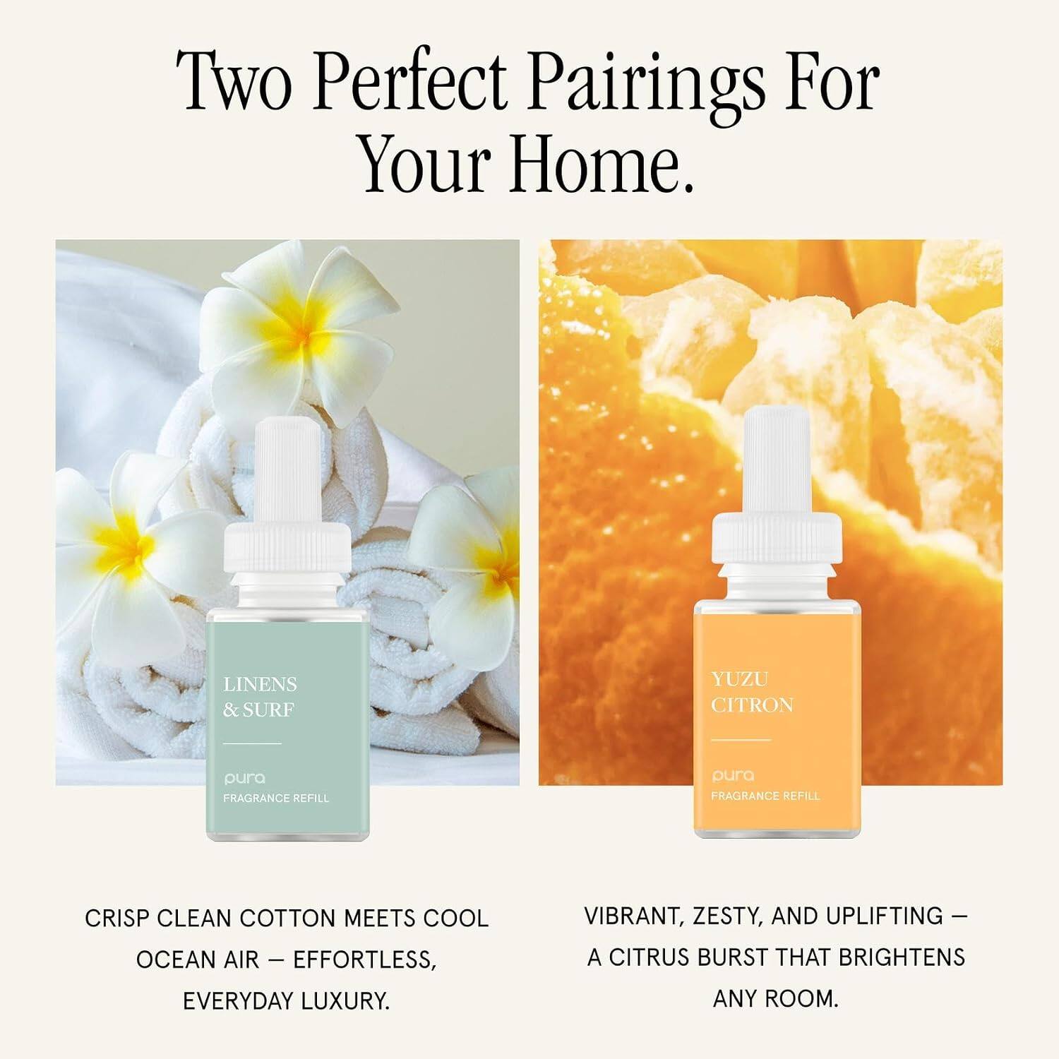 Two Perfect Pairings For Your Home.  
LINENS & SURF  
YUZU CITRON  
pura FRAGRANCE REFILL  
pura FRAGRANCE REFILL  

CRISP CLEAN COTTON MEETS COOL OCEAN AIR – EFFORTLESS, EVERYDAY LUXURY.  
VIBRANT, ZESTY, AND UPLIFTING – A CITRUS BURST THAT BRIGHTENS ANY ROOM.
