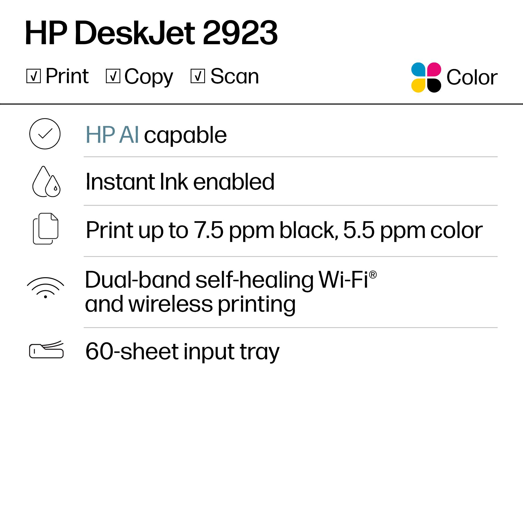 HP DeskJet 2923

Print
Copy
Scan
Color

HP AI capable
Instant Ink enabled
Print up to 7.5 ppm black, 5.5 ppm color
Dual-band self-healing Wi-Fi® and wireless printing
60-sheet input tray
