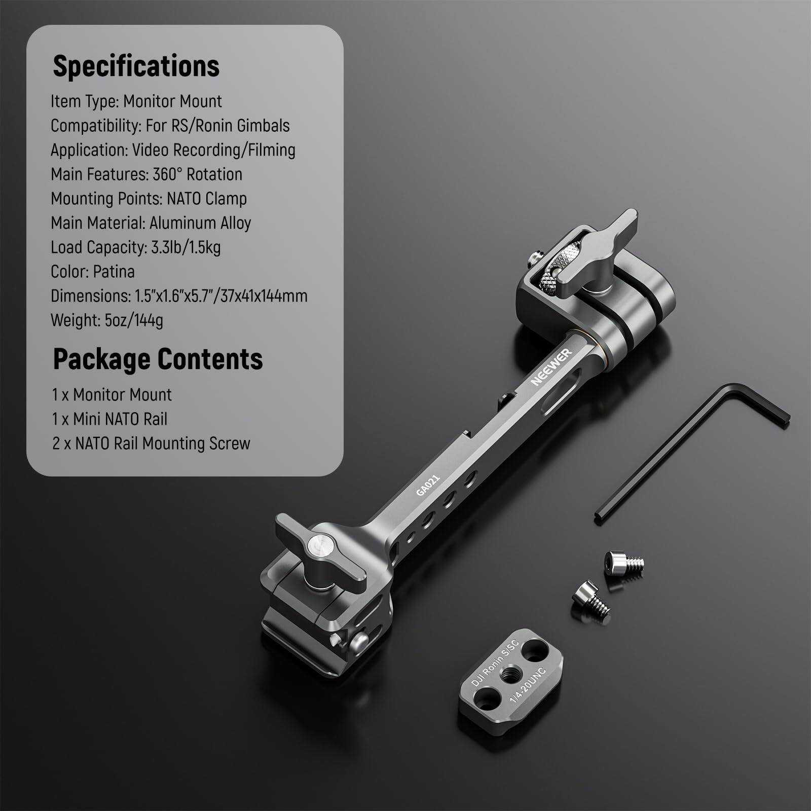 Specifications  
Item Type: Monitor Mount  
Compatibility: For RS/Ronin Gimbals  
Application: Video Recording/Filming  
Main Features: 360° Rotation  
Mounting Points: NATO Clamp  
Main Material: Aluminum Alloy  
Load Capacity: 3.3lb/1.5kg  
Color: Patina  
Dimensions: 1.5"x1.6"x5.7"/37x41x144mm  
Weight: 5oz/144g  

Package Contents  
1 x Monitor Mount  
1 x Mini NATO Rail  
2 x NATO Rail Mounting Screw  

DJ:Ronin5/SC 1/4-20UNC