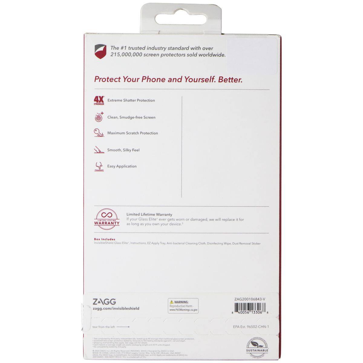The #1 trusted industry standard with over 215,000,000 screen protectors sold worldwide. Protect Your Phone and Yourself. Better.  
4X Extreme Shatter Protection  
Clean, Smudge-free Screen  
Maximum Scratch Protection  
Smooth, Silky Feel  
Easy Application  
Limited Lifetime Warranty  
If your Glass Elite™ ever gets worn or damaged, we will replace it for you as long as you own your device.  
Box Includes: Glass Elite™, Instructions, EZ Apply Tray, Anti-bacterial Cleaning Cloth, Disinfecting Wipe, Dust Removal Sticker  
ZAGG  
zagg.com/invisiblescreen  
WARNING: Reproductive Harm www.P65Warnings.ca.gov  
ZAG200106843V  
40056 13104  
EPA Est. 96502-CHN-1  
SUSTAINABLE