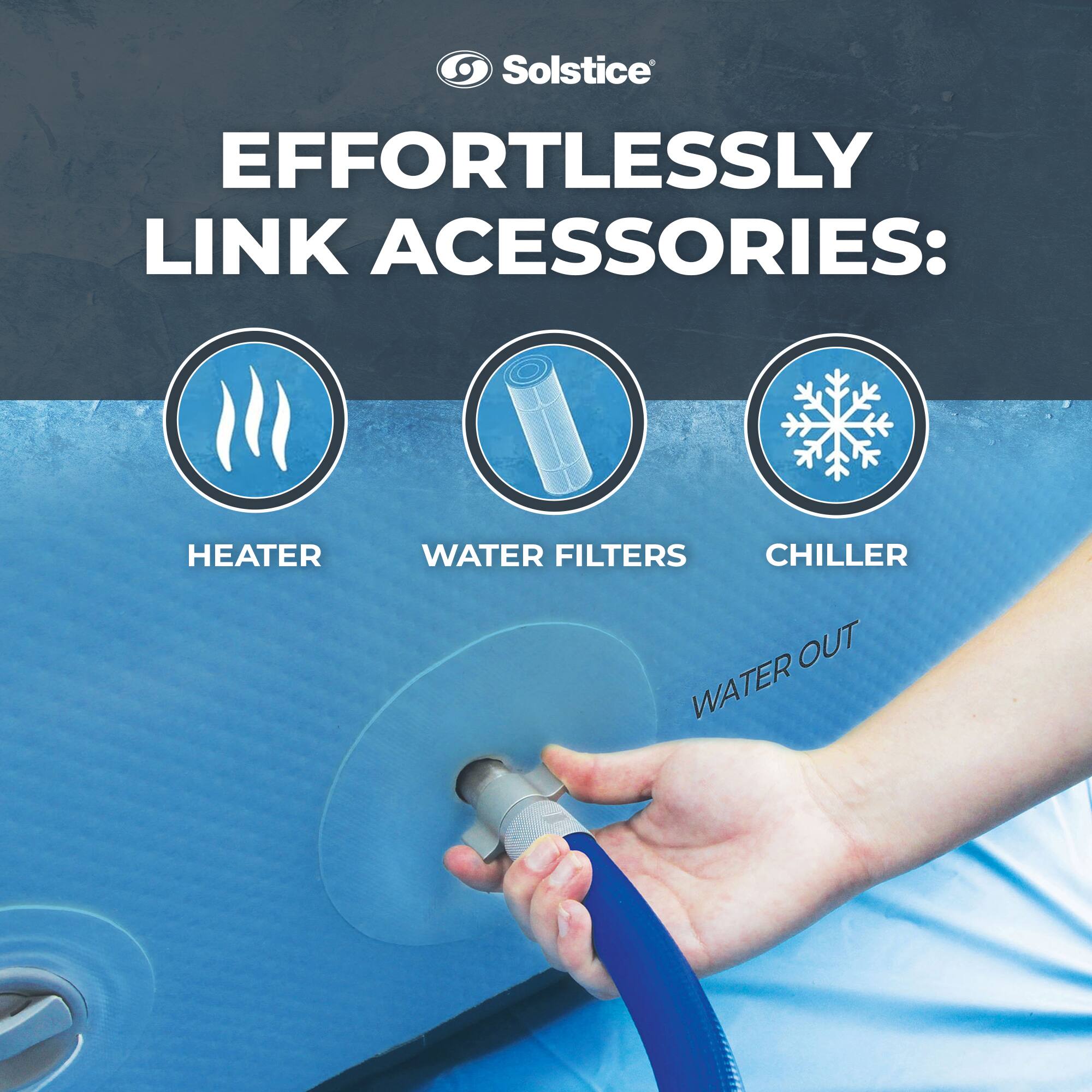 Solstice  
EFFORTLESSLY LINK ACCESSORIES:  
HEATER  
WATER FILTERS  
CHILLER  
WATER OUT