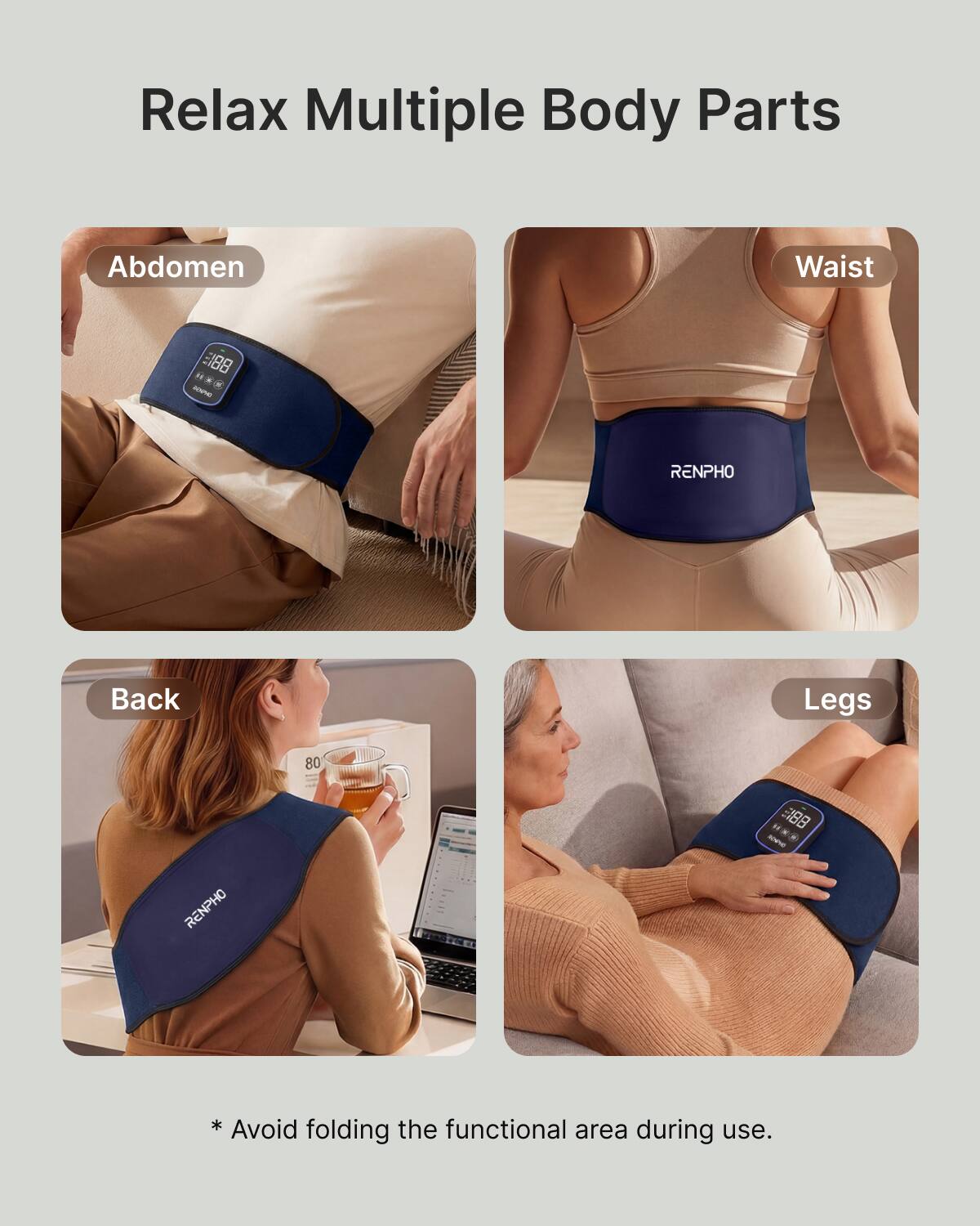 Relax Multiple Body Parts

Abdomen
Waist
RENPHO
Back
Legs
RENPHO

* Avoid folding the functional area during use.