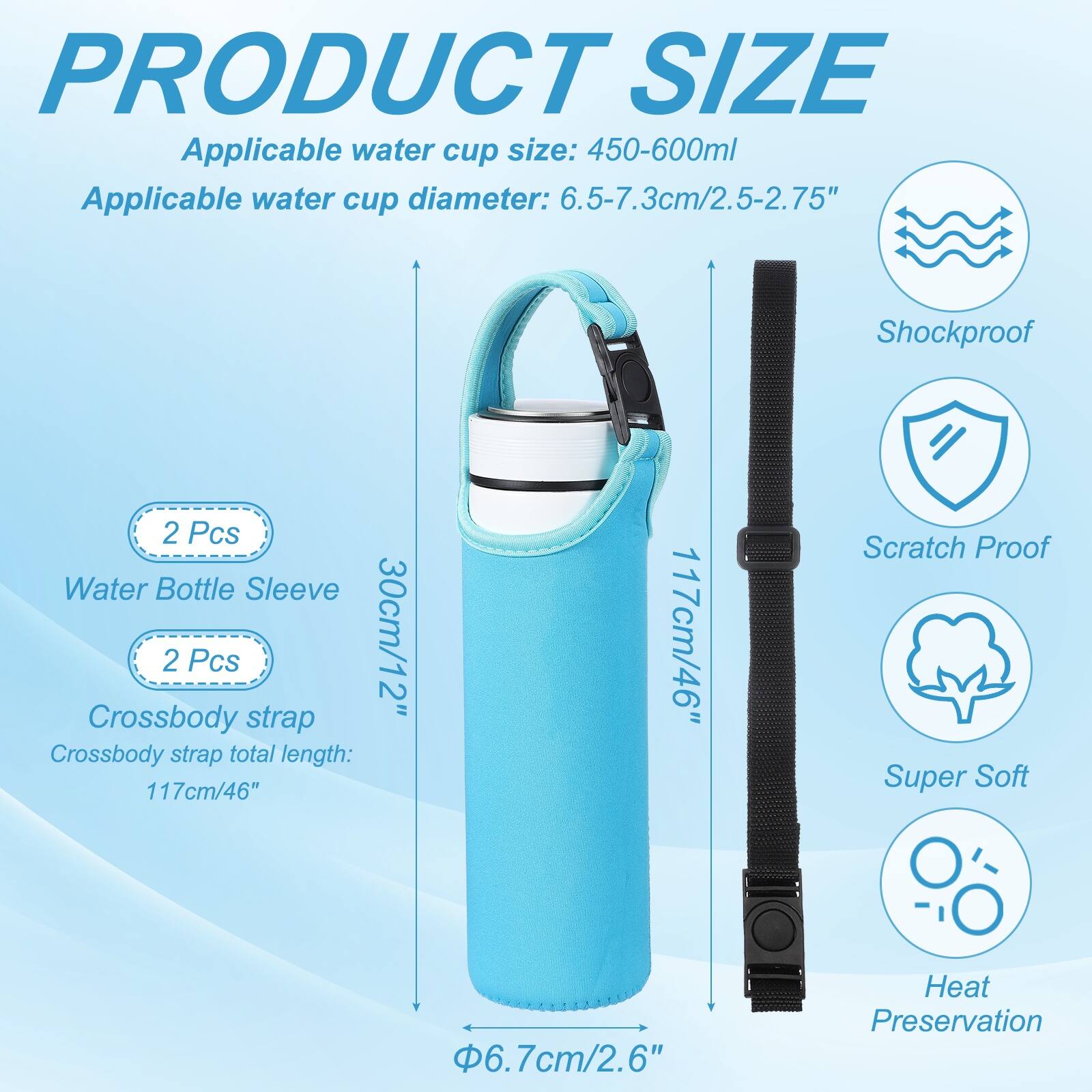 PRODUCT SIZE

Applicable water cup size: 450-600ml  
Applicable water cup diameter: 6.5-7.3cm/2.5-2.75"  

2 Pcs Water Bottle Sleeve  
30cm/12"  

2 Pcs Crossbody strap  
Crossbody strap total length: 117cm/46"  

Φ6.7cm/2.6"  

Features:  
- Shockproof  
- Scratch Proof  
- Super Soft  
- Heat Preservation
