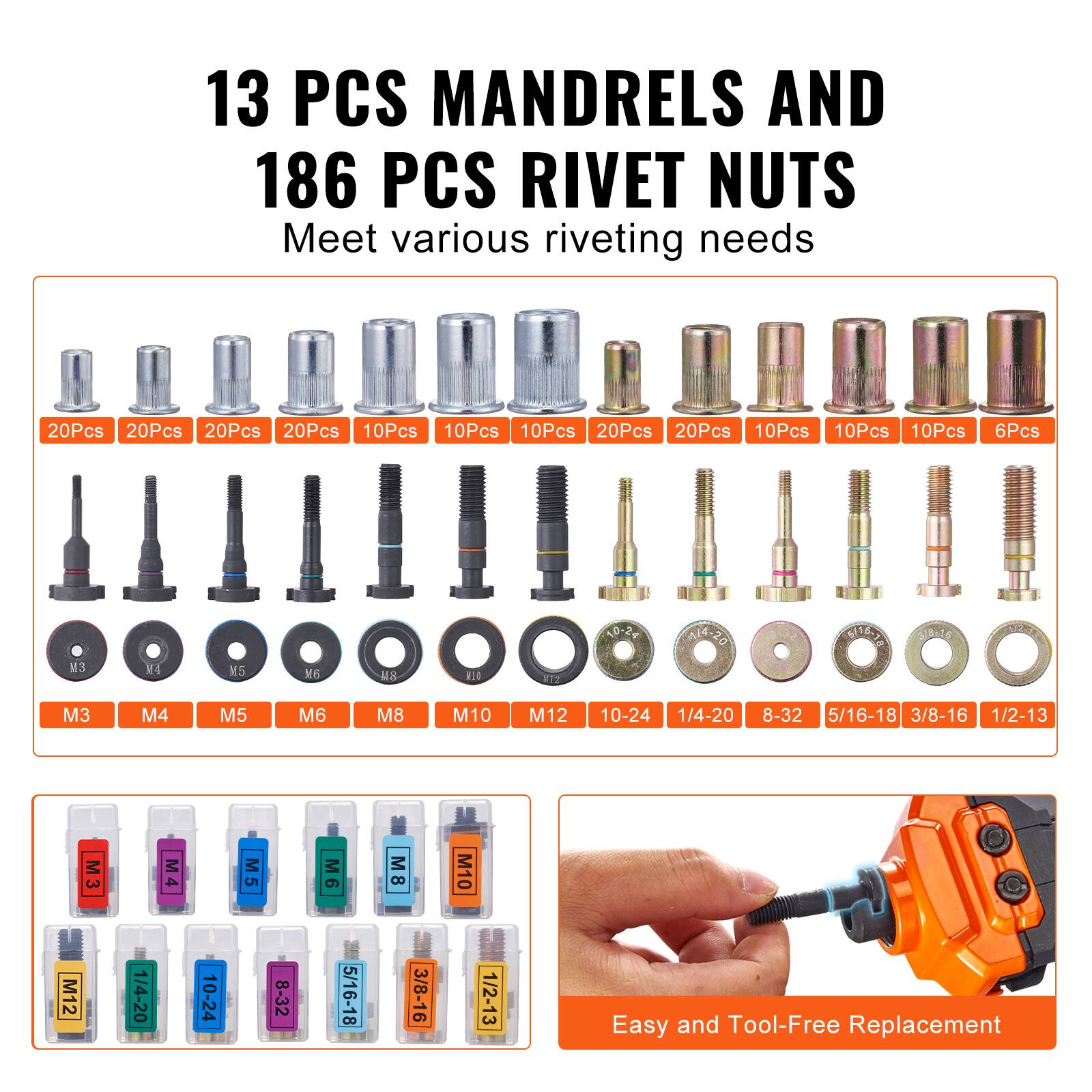 13 PCS MANDRELS AND 186 PCS RIVET NUTS  
Meet various riveting needs  

20Pcs 20Pcs 20Pcs 20Pcs 10Pcs 10Pcs 10Pcs 20Pcs 20Pcs 10Pcs 10Pcs 10Pcs 6Pcs  
N3 M4 N5 6 MS 11l 217 <0-27 A-2D 20 SIE - VAG  

M3 M4 M5 M6 M8 M10 M12 10-24 1/4-20 8-32 5/16-18 3/8-16 1/2-13  

M3 M4 M5 M6 M8 M10 M12 1/4-20 10-24 8-32 5/16-18 3/8-16 1/2-13  

Easy and Tool-Free Replacement