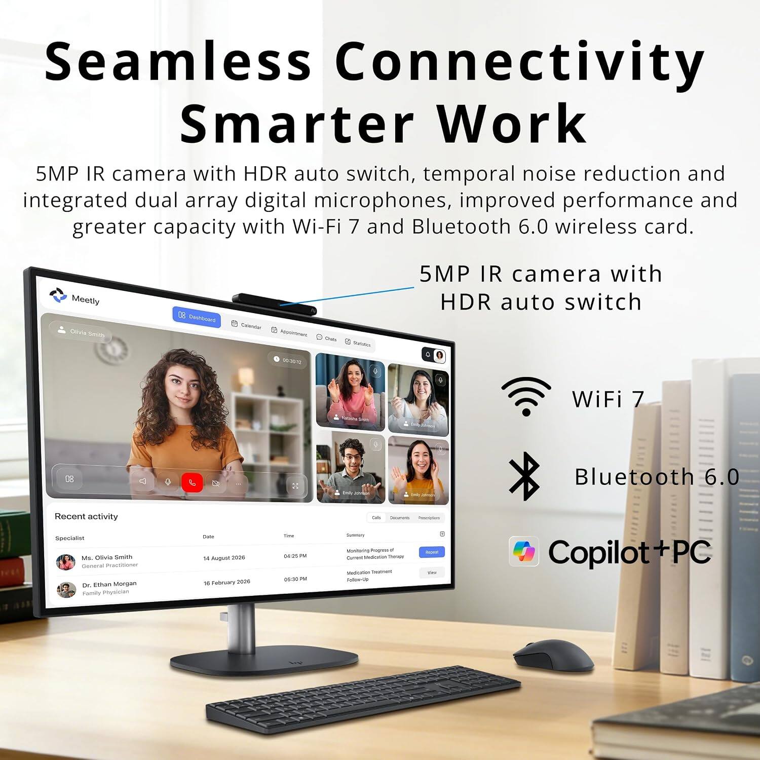 Seamless Connectivity Smarter Work  
5MP IR camera with HDR auto switch, temporal noise reduction and integrated dual array digital microphones, improved performance and greater capacity with Wi-Fi 7 and Bluetooth 6.0 wireless card.

Meetly Olivia Smith  
Dashboard  
Calendar Appointment 00:30:12  
Chats  
States  
5MP IR camera with HDR auto switch  
WiFi 7  
Bluetooth 6.0  
Recent activity  
Specialist Ms. Olivia Smith General Practitioner  
Dr. Ethan Morgan Family Physician  
Date 14 August 2026 18 February 2026  
Time 04:25 PM 05:30 PM  
Calls Concents Resolptions Summary Monitoing Prograss Reper Comment Medication Therogy Medication Treatment Veu Follow-Up  
Copilot+PC
