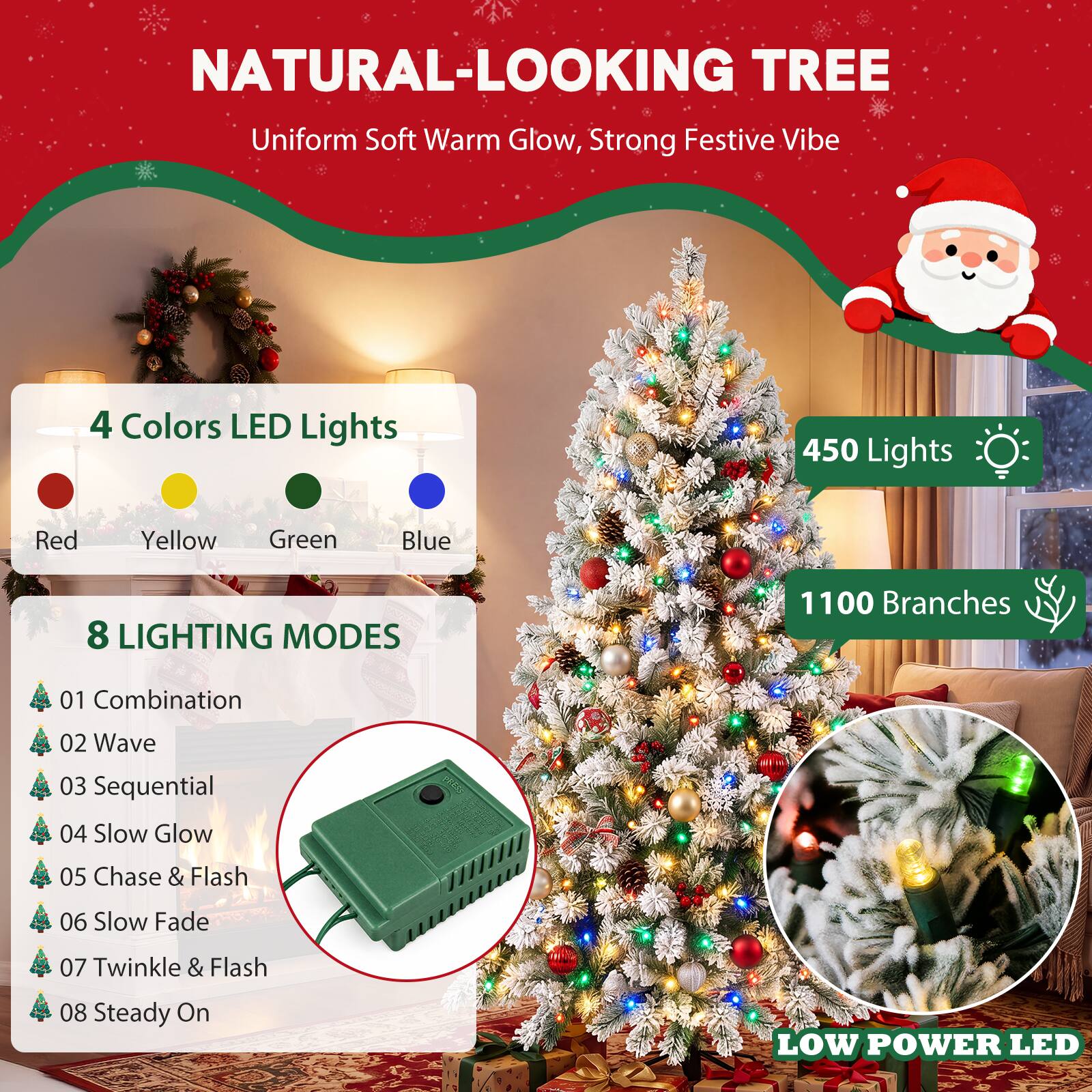 NATURAL-LOOKING TREE  
Uniform Soft Warm Glow, Strong Festive Vibe  

4 Colors LED Lights  
- Red  
- Yellow  
- Green  
- Blue  

450 Lights  

8 LIGHTING MODES  
1. Combination  
2. Wave  
3. Sequential  
4. Slow Glow  
5. Chase & Flash  
6. Slow Fade  
7. Twinkle & Flash  
8. Steady On  

1100 Branches  

LOW POWER LED