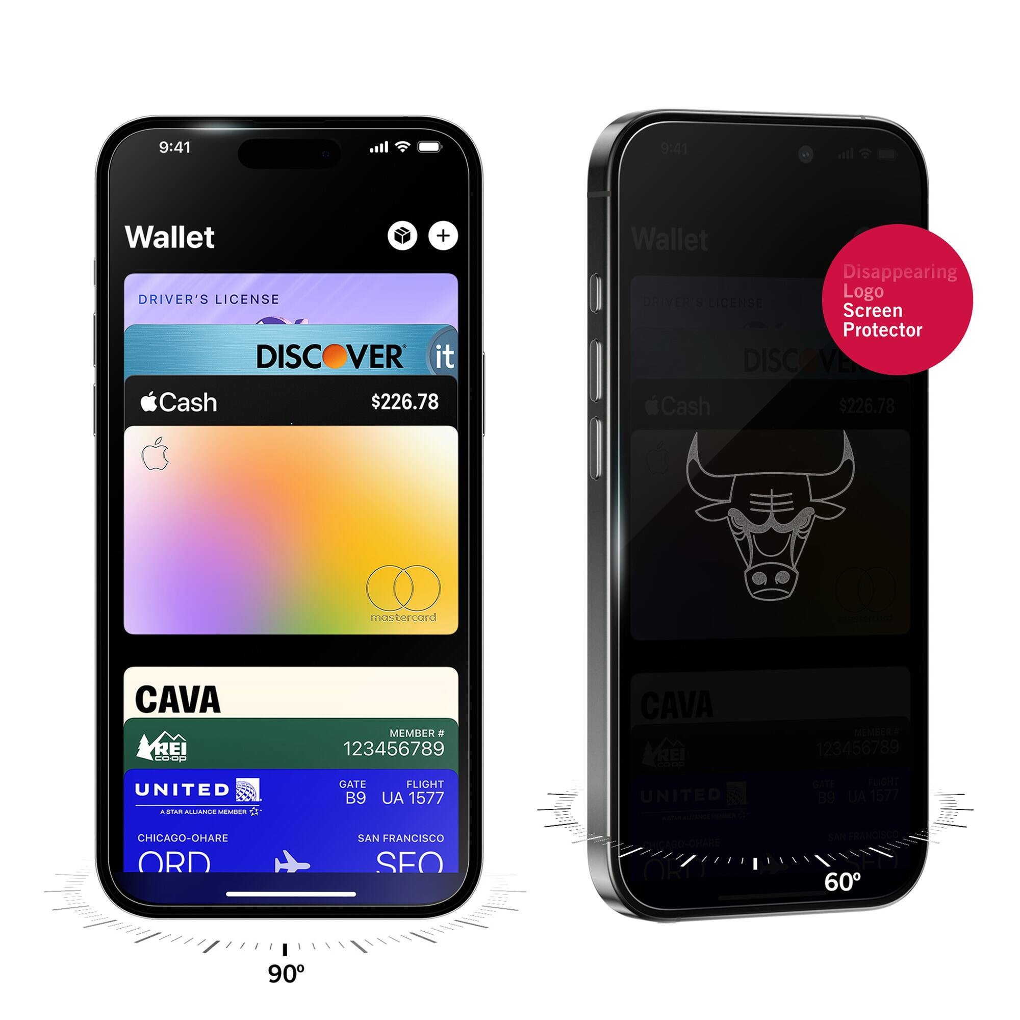 9:41  
Wallet  
DRIVER'S LICENSE  
DISCOVER it  
$226.78  
Apple Cash  
mastercard  
CAVA  
MEMBER # 123456789  
UNITED  
GATE B9  
FLIGHT UA 1577  
CHICAGO-O'HARE ORD  
SAN FRANCISCO SFO  

9:41  
Wallet  
Disappearing Logo Screen Protector  
DRIVER'S LICENSE  
DISCOVER it  
$226.78  
Apple Cash  
CAVA  
MEMBER # 123456789  
UNITED  
GATE B9  
FLIGHT UA 1577  
CHICAGO-O'HARE ORD  
SAN FRANCISCO SFO