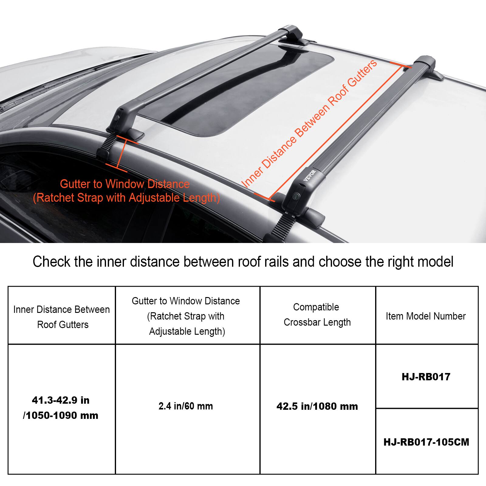 Gutter to Window Distance (Ratchet Strap with Adjustable Length)

Gutters Roof Between Distance Inner VEVOR

Check the inner distance between roof rails and choose the right model

Inner Distance Between Roof Gutters

Gutter to Window Distance (Ratchet Strap with Adjustable Length)

Compatible Crossbar Length

Item Model Number

HJ-RB017

41.3-42.9 in / 1050-1090 mm

2.4 in / 60 mm

42.5 in / 1080 mm

HJ-RB017-105CM