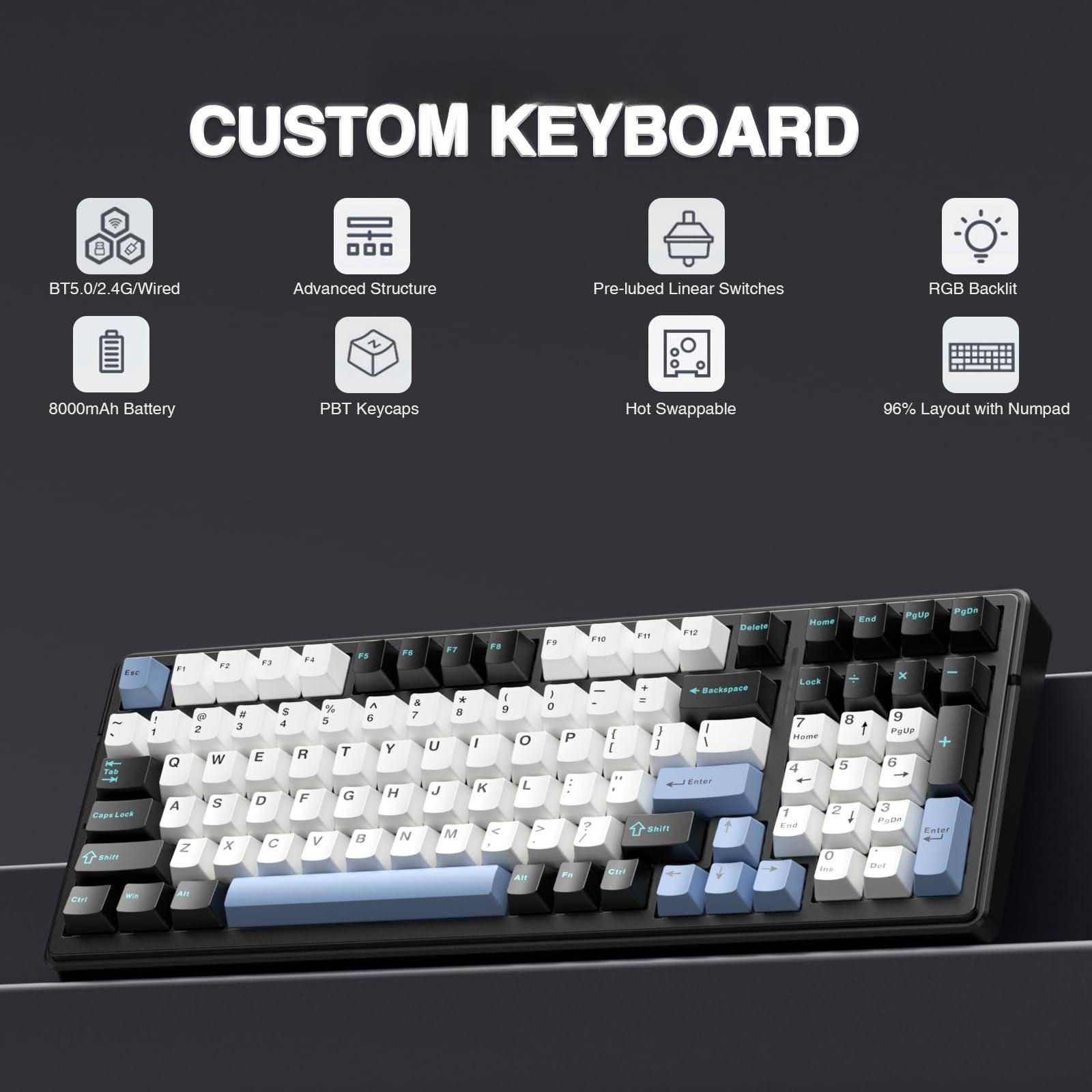 CUSTOM KEYBOARD

- BT5.0/2.4G/Wired
- Advanced Structure
- Pre-lubed Linear Switches
- RGB Backlit
- 8000mAh Battery
- PBT Keycaps
- Hot Swappable
- 96% Layout with Numpad

F1 F2 F3 F4 F5 F6 F7 F8 F9 F10 F11 F12 Delete Home End PgUp PgDn

Esc 1 2 3 4 5 6 7 8 9 0 - = Backspace

Tab Q W E R T Y U I O P [ ] \

Caps Lock A S D F G H J K L ; ' Return

Shift Z X C V B N M , . / Shift

Ctrl Fn Alt Spacebar

Lock 7 8 9 + Home 4 5 6 - End 1 2 3 Enter 0 . +