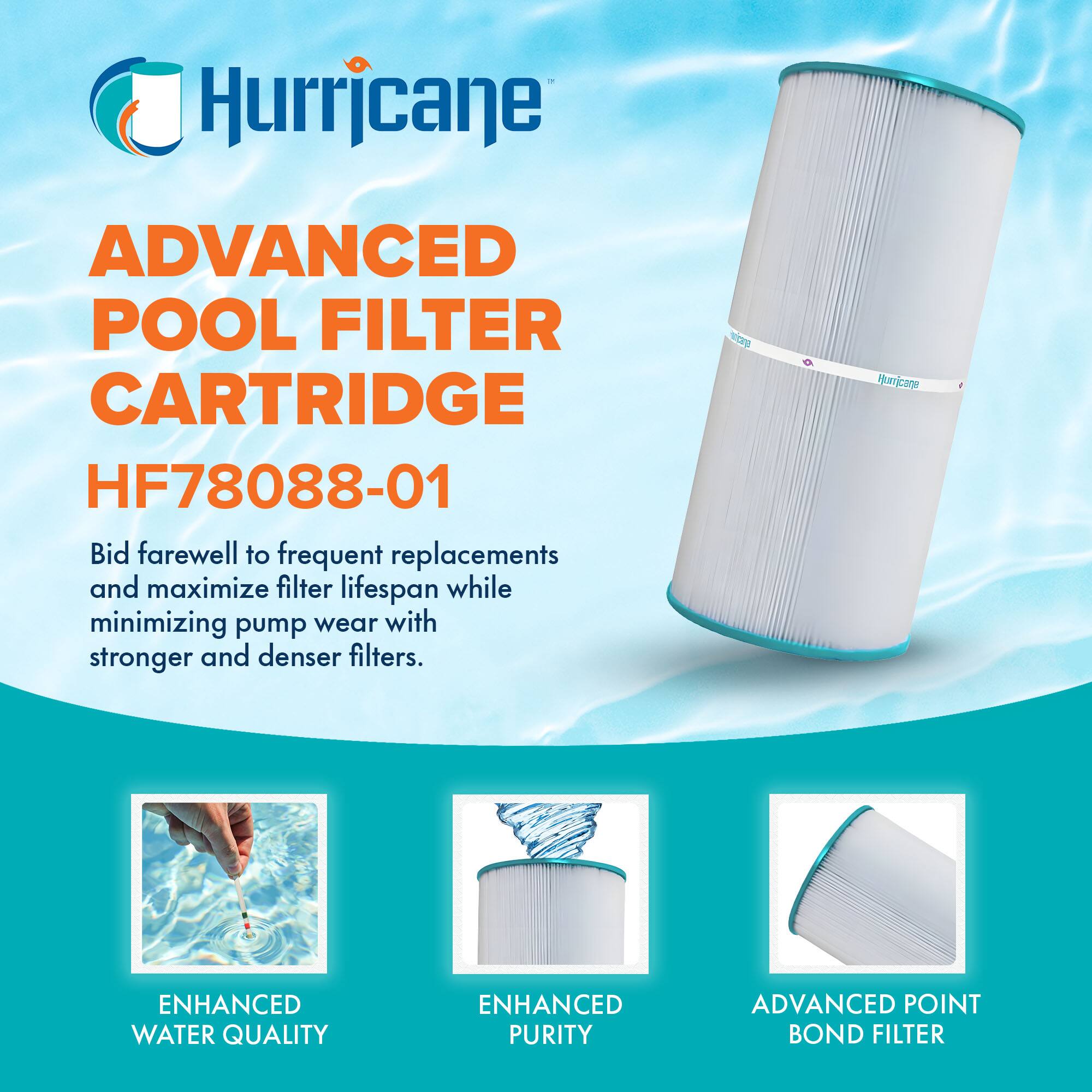 Hurricane

ADVANCED POOL FILTER CARTRIDGE  
HF78088-01

Bid farewell to frequent replacements and maximize filter lifespan while minimizing pump wear with stronger and denser filters.

ENHANCED WATER QUALITY  
ENHANCED PURITY  
ADVANCED POINT BOND FILTER