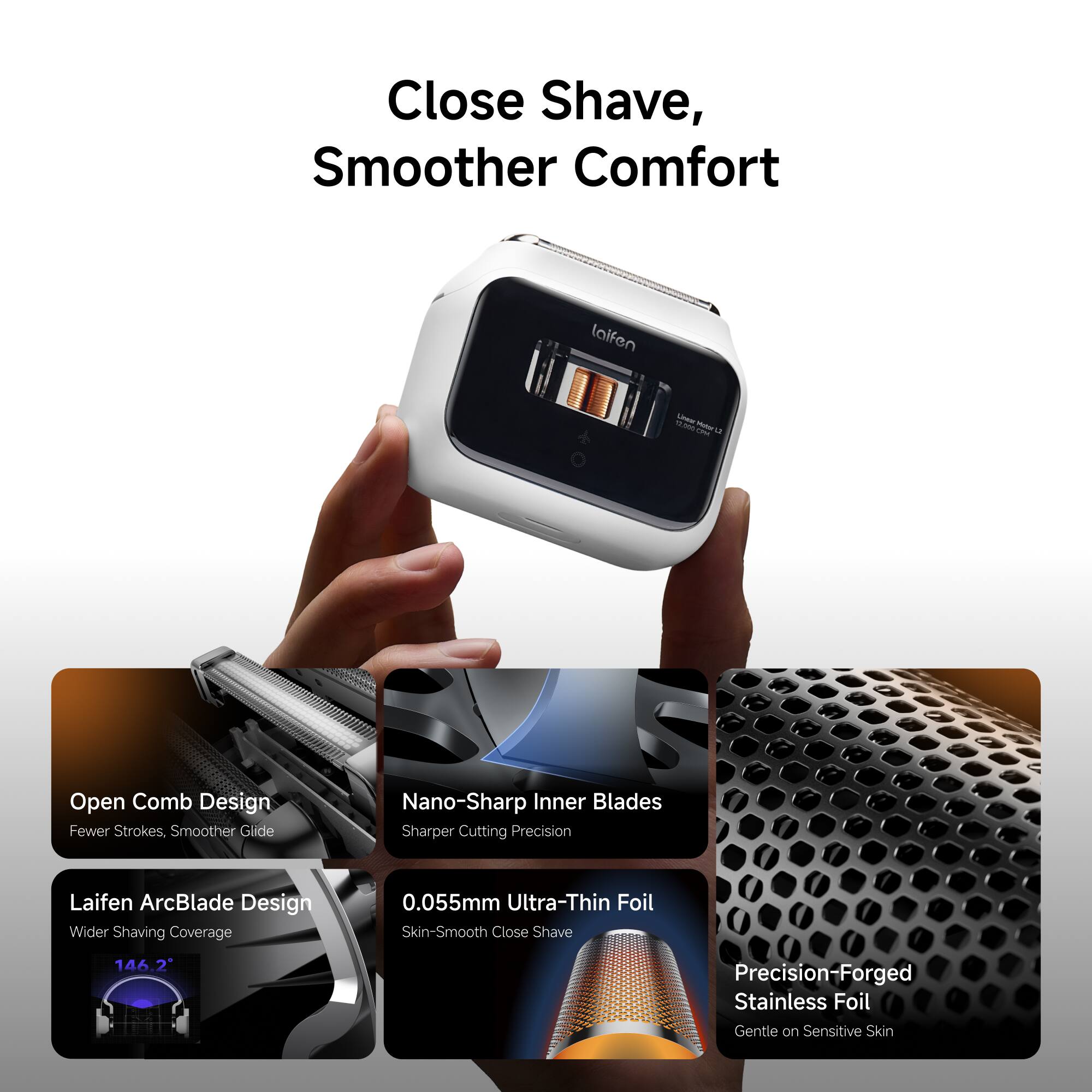 Close Shave, Smoother Comfort

laifen

12,000 Unean CPM Motor 12

Open Comb Design Fewer Strokes, Smoother Glide

Nano-Sharp Inner Blades Sharper Cutting Precision

Laifen ArcBlade Design Wider Shaving Coverage

0.055mm Ultra-Thin Foil Skin-Smooth Close Shave

146.2

Precision-Forged Stainless Foil Gentle on Sensitive Skin