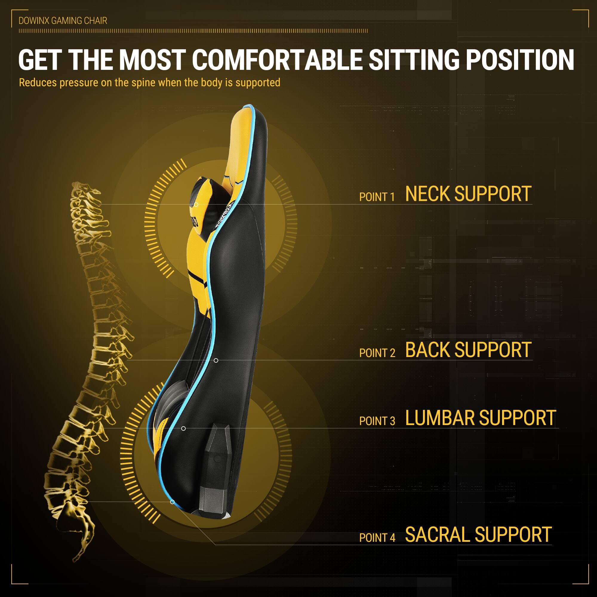 DOWINX GAMING CHAIR

GET THE MOST COMFORTABLE SITTING POSITION  
Reduces pressure on the spine when the body is supported

POINT 1 NECK SUPPORT  
POINT 2 BACK SUPPORT  
POINT 3 LUMBAR SUPPORT  
POINT 4 SACRAL SUPPORT