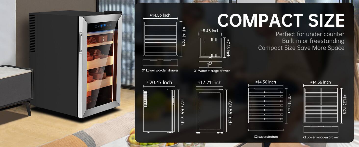 - 14.56 Inch
- 11.41 Inch
- 8.46 Inch
- 7.16 Inch
- 20.47 Inch
- 17.71 Inch
- 27.55 Inch
- 11.33 Inch

COMPACT SIZE
Perfect for under counter
Built-in or freestanding
Compact Size Save More Space

X1 Lower wooden drawer
X1 Water storage drawer
X2 superstratum
X1 Lower wooden drawer