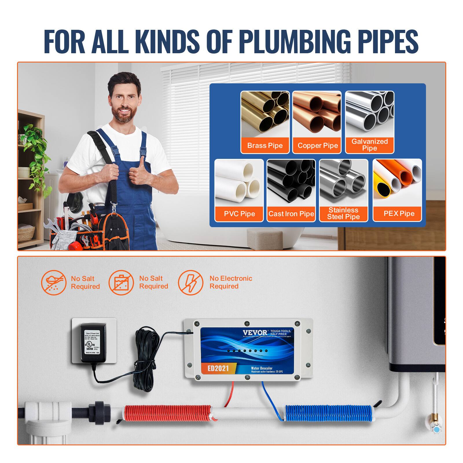 FOR ALL KINDS OF PLUMBING PIPES

- Brass Pipe
- Copper Pipe
- Galvanized Pipe
- PVC Pipe
- Cast Iron Pipe
- Stainless Steel Pipe
- PEX Pipe

No Salt Required
No Salt Required
No Electronic Required

VEVOR
TOUGH TOOL
HARD PRICE

ED2021
Water Descaler