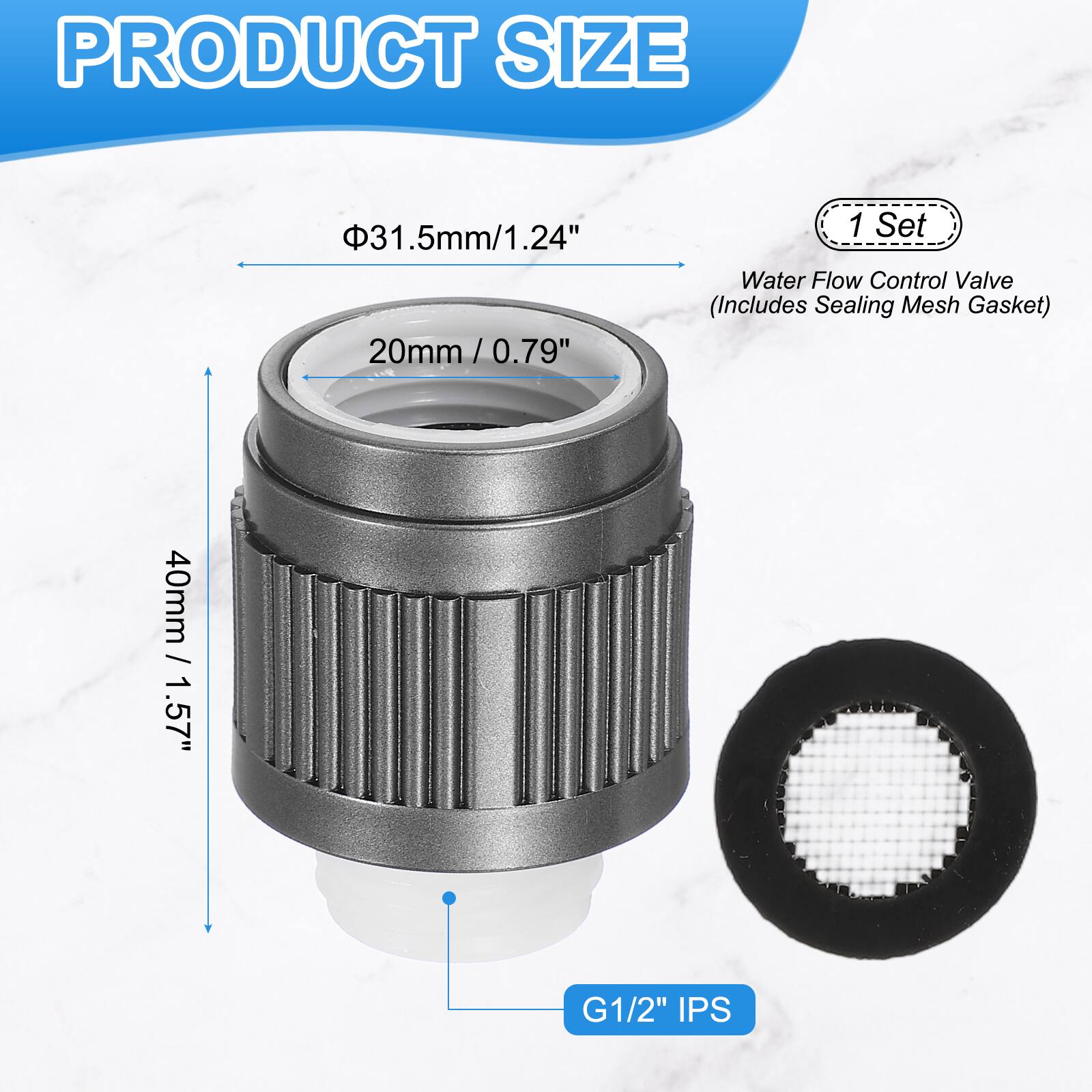 PRODUCT SIZE

- 31.5mm / 1.24"
- 20mm / 0.79"
- 40mm / 1.57" G1/2" IPS

1 Set Water Flow Control Valve (Includes Sealing Mesh Gasket)