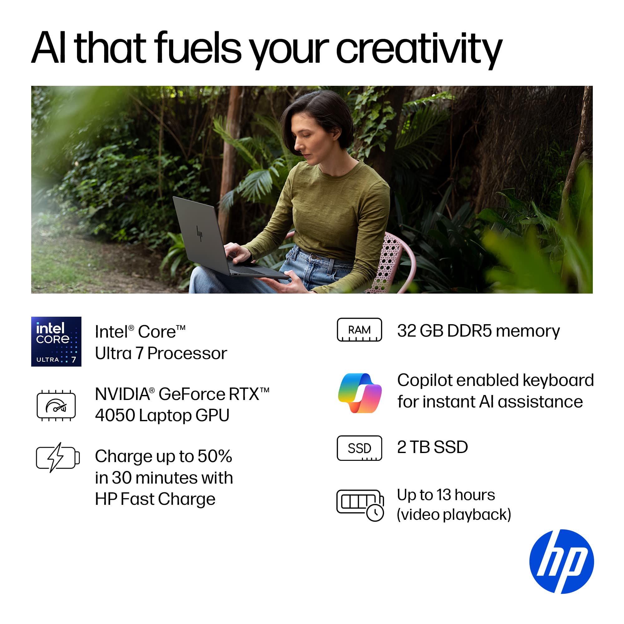 Al that fuels your creativity: Intel Core Ultra 7 Processor, NVIDIA GeForce RTX, 4050 Laptop GPU, RAM 32 GB DDR5 memory, Copilot enabled keyboard for instant AI assistance, Charge up to 50% in 30 minutes with HP Fast Charge, SSD 2 TB, Up to 13 hours (video playback).