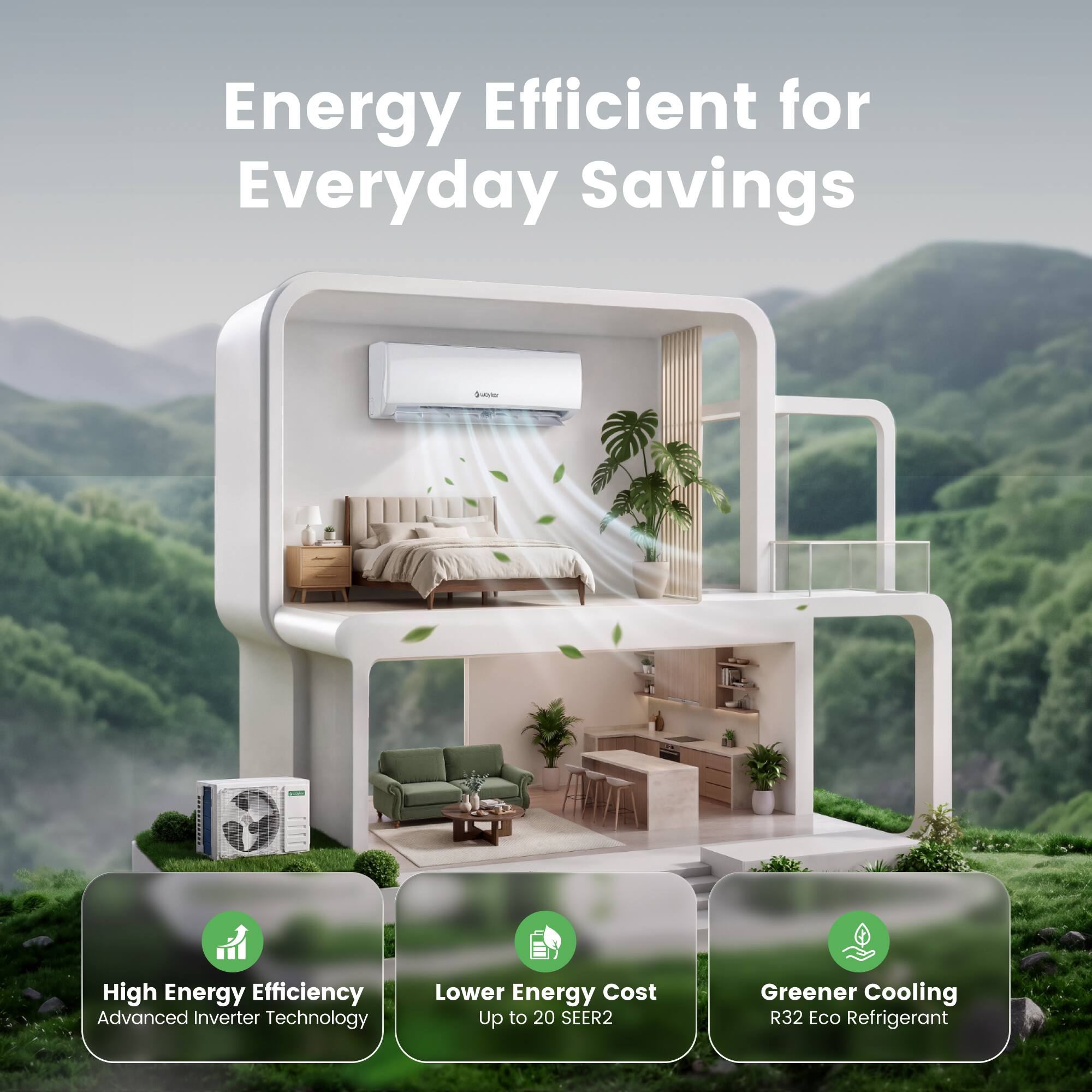 Energy Efficient for Everyday Savings

High Energy Efficiency
Advanced Inverter Technology

Lower Energy Cost
Up to 20 SEER2

Greener Cooling
R32 Eco Refrigerant