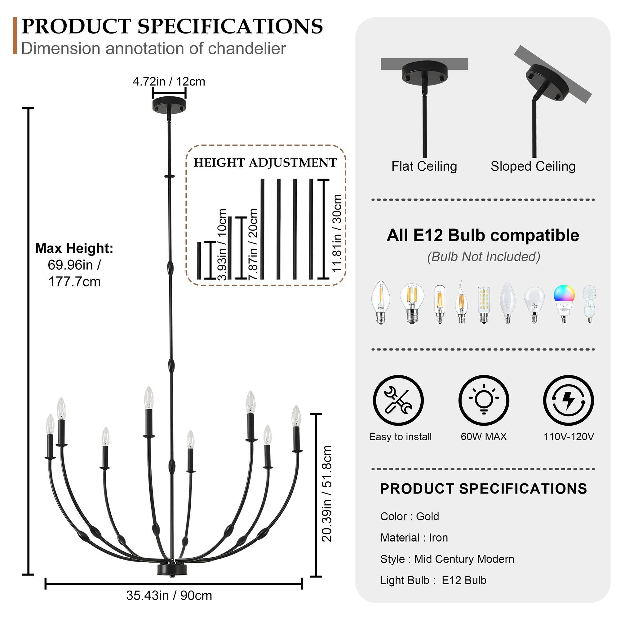**PRODUCT SPECIFICATIONS**

**Dimension annotation of chandelier**

- 4.72in / 12cm
- Max Height: 69.96in / 177.7cm

**HEIGHT ADJUSTMENT**

- 10cm / 1.81in
- 20cm / 3.93in
- 30cm / 7.87in
- 30cm / 11.81in

**Flat Ceiling**
- 35.43in / 90cm

**Sloped Ceiling**
- 51.8cm / 20.39in

**All E12 Bulb compatible (Bulb Not Included)**

**Easy to install**

**60W MAX**

**110V-120V**

**PRODUCT SPECIFICATIONS**

- Color: Gold
- Material: Iron
- Style: Mid Century Modern
- Light Bulb: E12 Bulb