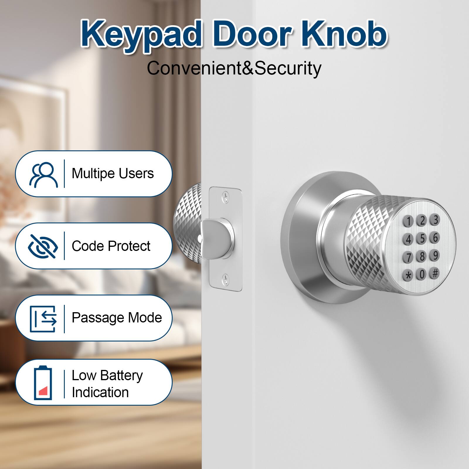 Keypad Door Knob Convenient&Security

Multipe Users
Code Protect
Passage Mode
Low Battery Indication

1 2 3 4 5 6 7 8 9 * 0 #