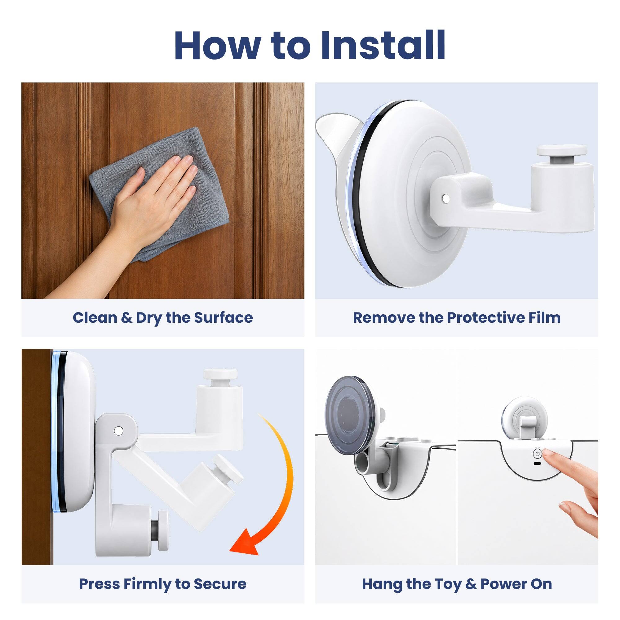 How to Install

1. Clean & Dry the Surface
2. Remove the Protective Film
3. Press Firmly to Secure
4. Hang the Toy & Power On