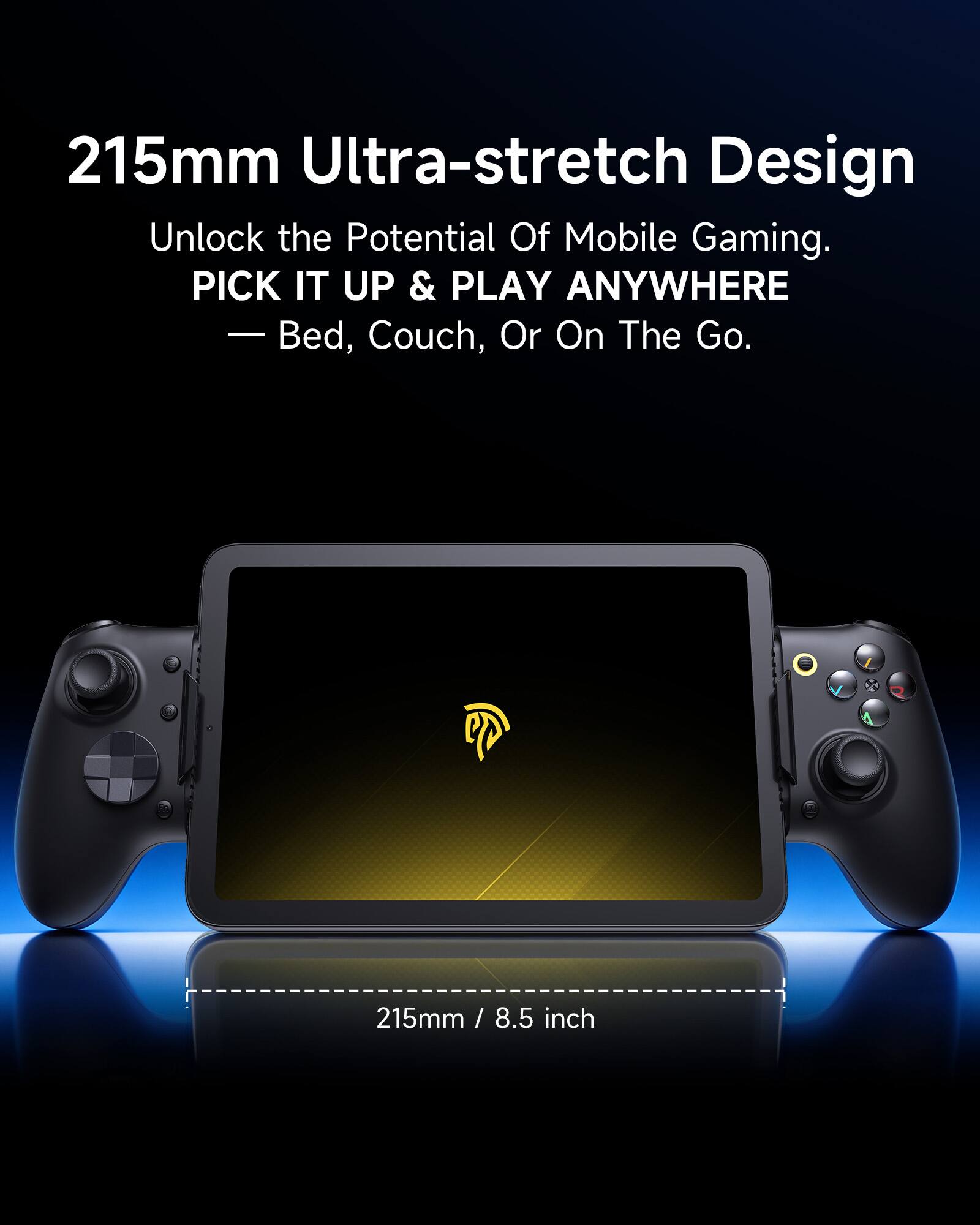 215mm Ultra-stretch Design  
Unlock the Potential Of Mobile Gaming.  
PICK IT UP & PLAY ANYWHERE  
— Bed, Couch, Or On The Go.  

215mm / 8.5 inch