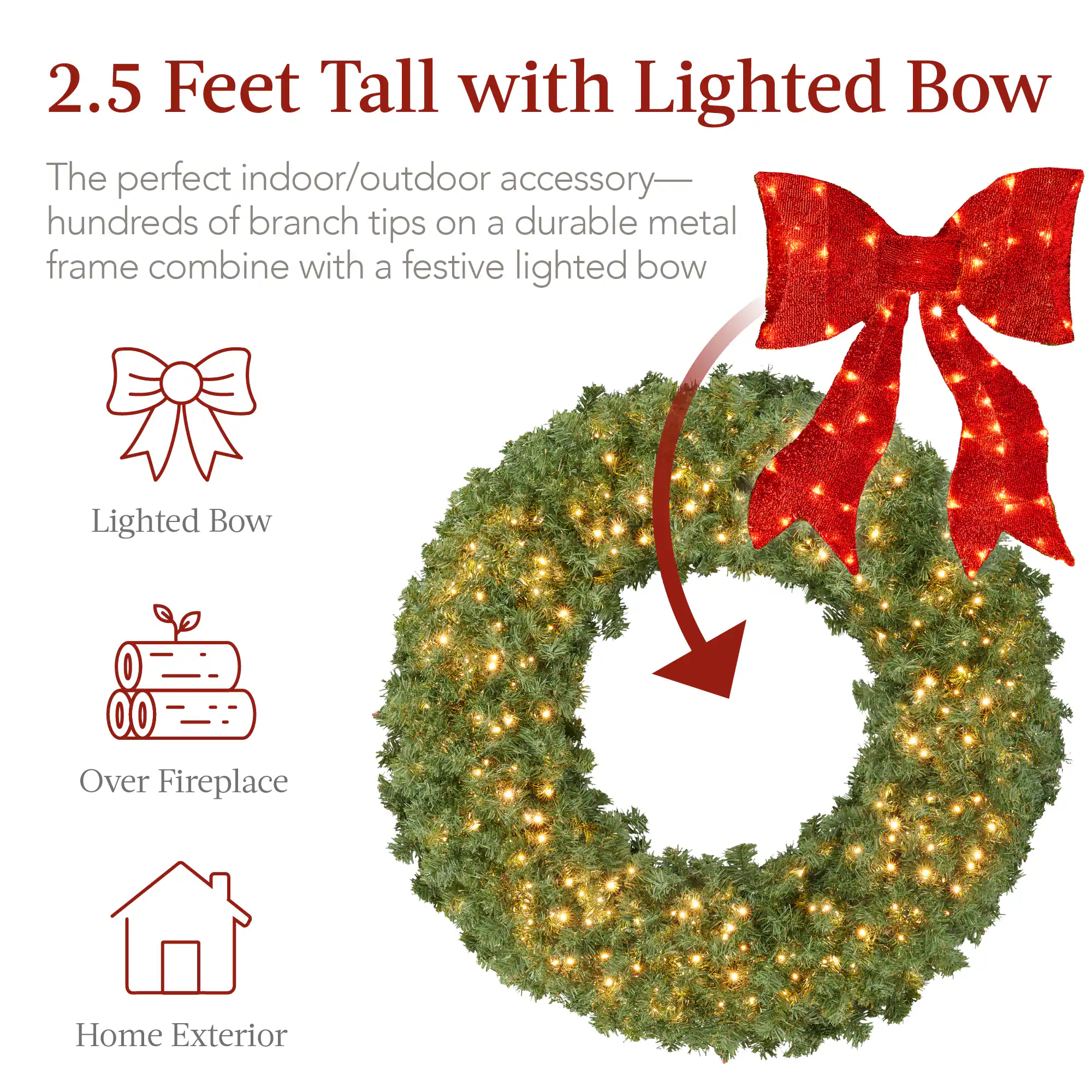 2.5 Feet Tall with Lighted Bow

The perfect indoor/outdoor accessory—hundreds of branch tips on a durable metal frame combine with a festive lighted bow

- Lighted Bow
- Over Fireplace
- Home Exterior