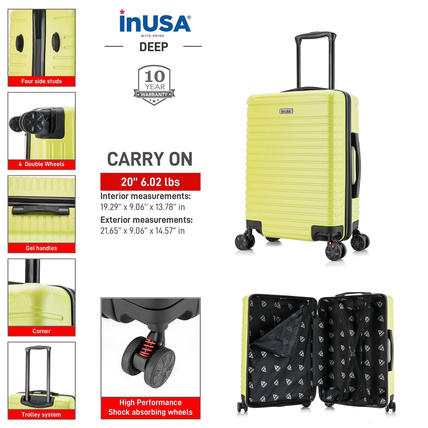 **inUSA with Pride**

**DEEP**

- **Four side studs**
- **4 Double Wheels**
- **Gel handles**
- **Corner**
- **Trolley system**
- **High Performance Shock absorbing wheels**

**10 YEAR WARRANTY**

**CARRY ON**

- **20" 6.02 lbs**
- **Interior measurements:** 19.29" x 9.06" x 13.78" in
- **Exterior measurements:** 21.65" x 9.06" x 14.57" in