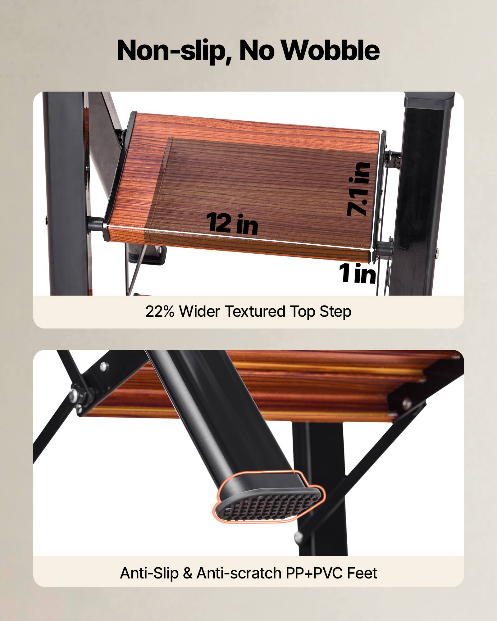 Non-slip, No Wobble

12 in x 7.1 in x 1 in

22% Wider Textured Top Step

Anti-Slip & Anti-scratch PP+PVC Feet