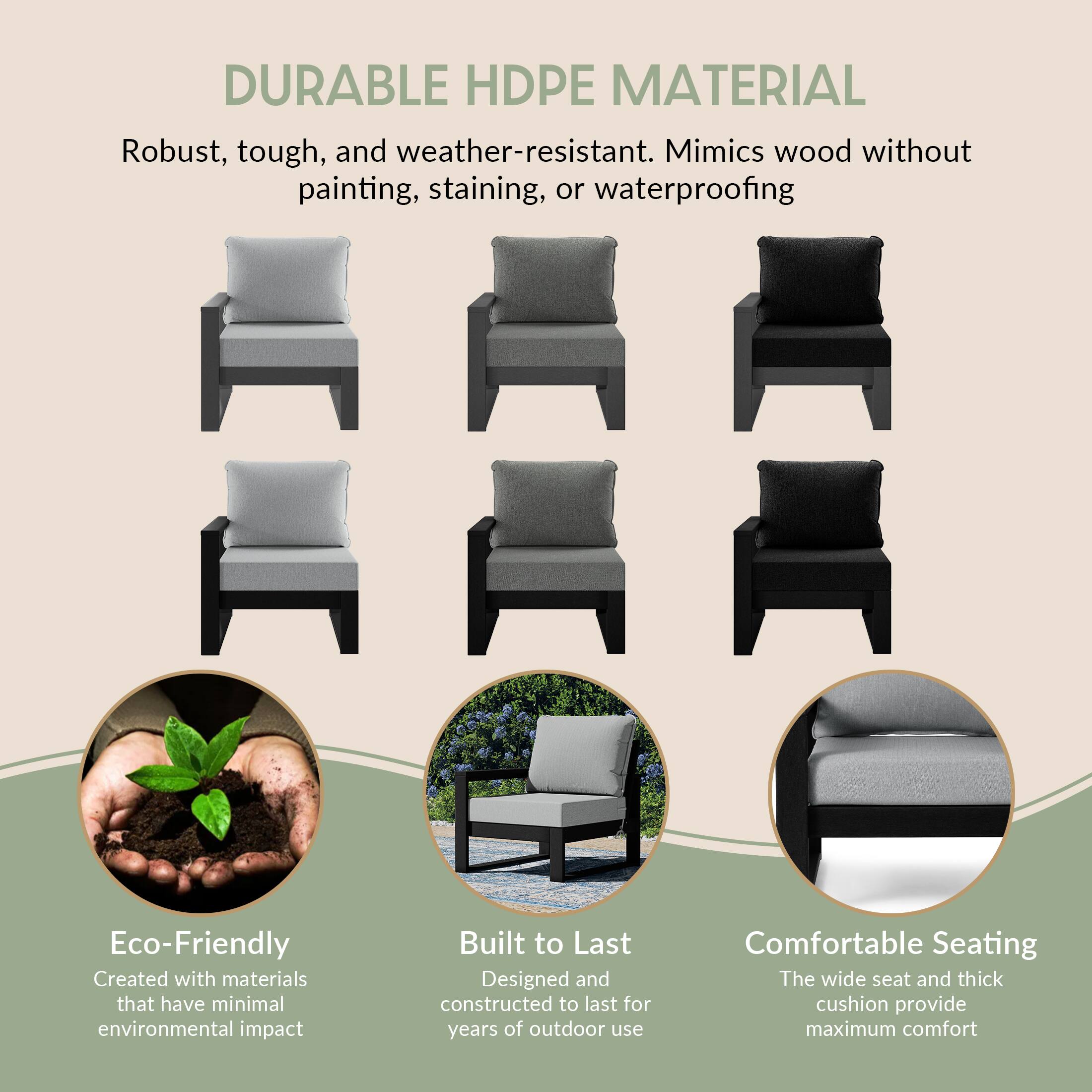 DURABLE HDPE MATERIAL  
Robust, tough, and weather-resistant. Mimics wood without painting, staining, or waterproofing

Eco-Friendly  
Created with materials that have minimal environmental impact

Built to Last  
Designed and constructed to last for years of outdoor use

Comfortable Seating  
The wide seat and thick cushion provide maximum comfort