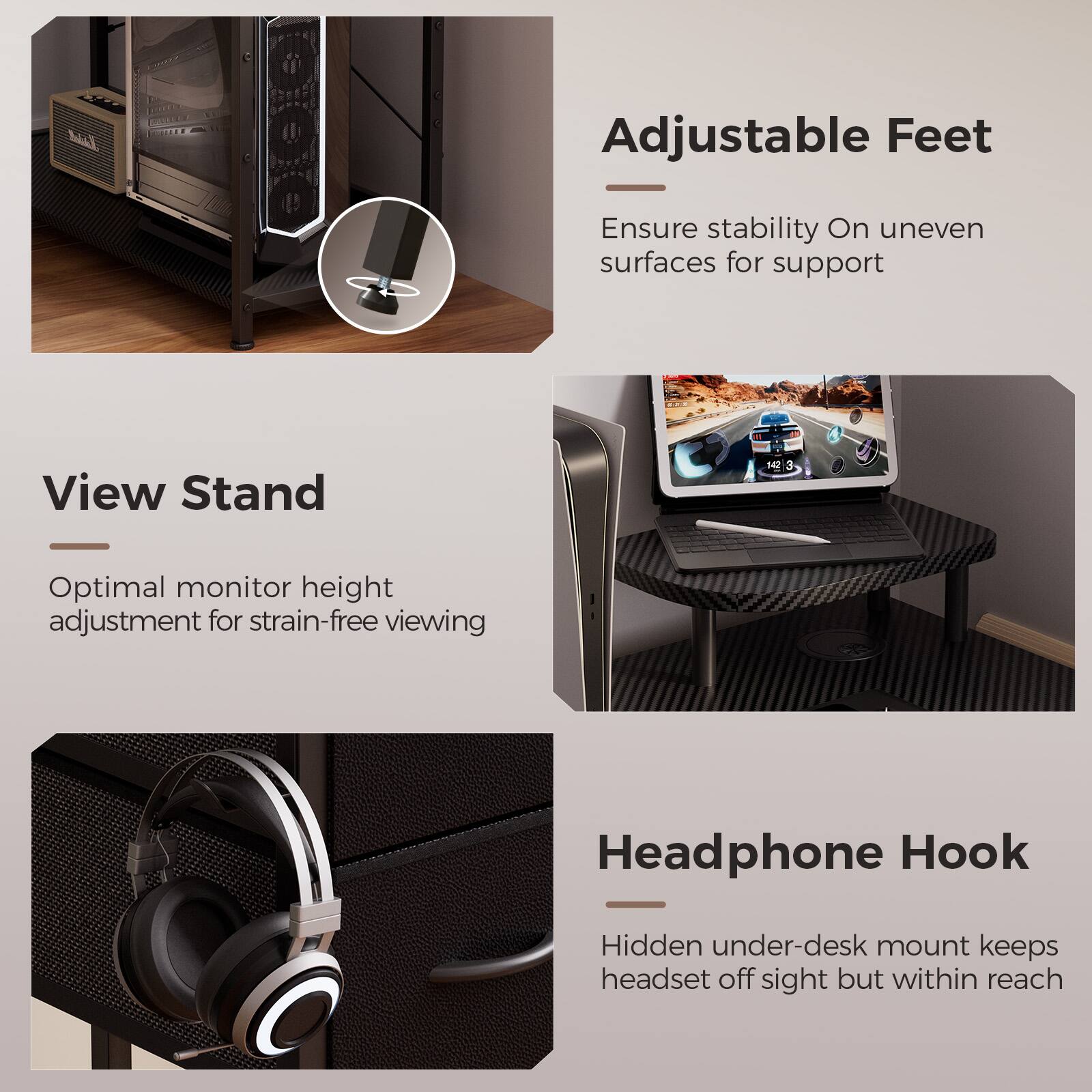 Adjustable Feet: Ensure stability on uneven surfaces for support

View Stand: Optimal monitor height adjustment for strain-free viewing

Headphone Hook: Hidden under-desk mount keeps headset off sight but within reach